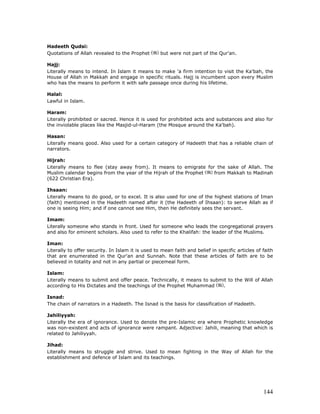 144
Hadeeth Qudsi:
Quotations of Allah revealed to the Prophet but were not part of the Qur'an.
Hajj:
Literally means to intend. In Islam it means to make 'a firm intention to visit the Ka'bah, the
House of Allah in Makkah and engage in specific rituals. Hajj is incumbent upon every Muslim
who has the means to perform it with safe passage once during his lifetime.
Halal:
Lawful in Islam.
Haram:
Literally prohibited or sacred. Hence it is used for prohibited acts and substances and also for
the inviolable places like the Masjid-ul-Haram (the Mosque around the Ka'bah).
Hasan:
Literally means good. Also used for a certain category of Hadeeth that has a reliable chain of
narrators.
Hijrah:
Literally means to flee (stay away from). It means to emigrate for the sake of Allah. The
Muslim calendar begins from the year of the Hijrah of the Prophet from Makkah to Madinah
(622 Christian Era).
Ihsaan:
Literally means to do good, or to excel. It is also used for one of the highest stations of Iman
(faith) mentioned in the Hadeeth named after it (the Hadeeth of Ihsaan): to serve Allah as if
one is seeing Him; and if one cannot see Him, then He definitely sees the servant.
Imam:
Literally someone who stands in front. Used for someone who leads the congregational prayers
and also for eminent scholars. Also used to refer to the Khalifah: the leader of the Muslims.
Iman:
Literally to offer security. In Islam it is used to mean faith and belief in specific articles of faith
that are enumerated in the Qur'an and Sunnah. Note that these articles of faith are to be
believed in totality and not in any partial or piecemeal form.
Islam:
Literally means to submit and offer peace. Technically, it means to submit to the Will of Allah
according to His Dictates and the teachings of the Prophet Muhammad .
Isnad:
The chain of narrators in a Hadeeth. The Isnad is the basis for classification of Hadeeth.
Jahiliyyah:
Literally the era of ignorance. Used to denote the pre-Islamic era where Prophetic knowledge
was non-existent and acts of ignorance were rampant. Adjective: Jahili, meaning that which is
related to Jahiliyyah.
Jihad:
Literally means to struggle and strive. Used to mean fighting in the Way of Allah for the
establishment and defence of Islam and its teachings.
 