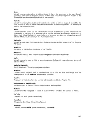 145
Jinn:
Literally means anything that is hidden. Hence, it shares the same root as the word Jannah
(Paradise). Jinn refers to a species created by Allah from smokeless fire (hence invisible to the
human eye) and who live alongside man in the universe.
Ka'bah:
Literally means anything that is protruded (like the ankle) or cubic in shape. It is used for the
cube building in Makkah which is the focus of Muslims in their daily prayers. The Ka'bah was
built by the Prophet Ibrahim.
Kafir:
Literally one who covers up, like a farmer (for which it is used in the Qur'an) who covers and
hides seeds in the earth. It is also used for an ingrate: someone who does not appreciate. In
Islam, Kafir (plural Kafiroon) is a non-believer or someone who does not believe in any or all
articles of faith, i.e. the antonym of a Mu'min (believer).
Kalimah:
Literally a word. Used for the declaration of Allah's Oneness and the existence of His Supreme
Attributes.
Khalifah:
The leader of the Muslims. The leader of the Khilafah.
Khilafah:
The Islamic State: a state which rules according to the Shari'ah in its entirety.
Kufr:
Literally means to cover or hide or show ingratitude. In Islam, it means to reject any or all
articles of faith.
La ilaha illa'Allah:
The first Kalimah: `There is no deity except Allah'.
Makruh:
Literally means anything that is reprehensible. It is used for acts and things that are
disapproved of by the Shari'ah without being forbidden.
Marfu':
A category of Hadeeth where the narrator attributes the text to the Prophet .
Muhammad ur Rasool'Allah:
The second part of the first Kalimah: Muhammad is His Messenger.
Muhsin:
Literally one who does good, or excels. It is used for those who bear the qualities of Ihsaan.
Mu'min:
One who has Iman (plural: Mu'minoon).
Munafiq:
A hypocrite. See Nifaq. (Plural: Munafiqoon.)
Mushrik:
One who commits Shirk (plural: Mushrikoon). See Shirk.
 