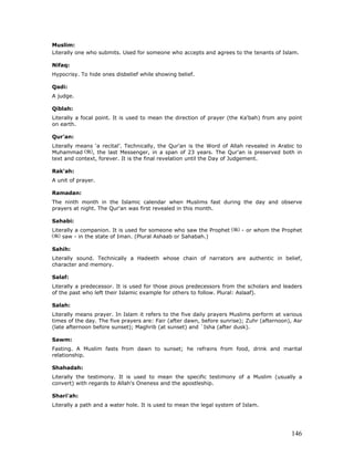146
Muslim:
Literally one who submits. Used for someone who accepts and agrees to the tenants of Islam.
Nifaq:
Hypocrisy. To hide ones disbelief while showing belief.
Qadi:
A judge.
Qiblah:
Literally a focal point. It is used to mean the direction of prayer (the Ka'bah) from any point
on earth.
Qur'an:
Literally means ‘a recital’. Technically, the Qur'an is the Word of Allah revealed in Arabic to
Muhammad , the last Messenger, in a span of 23 years. The Qur'an is preserved both in
text and context, forever. It is the final revelation until the Day of Judgement.
Rak'ah:
A unit of prayer.
Ramadan:
The ninth month in the Islamic calendar when Muslims fast during the day and observe
prayers at night. The Qur'an was first revealed in this month.
Sahabi:
Literally a companion. It is used for someone who saw the Prophet - or whom the Prophet
saw - in the state of Iman. (Plural Ashaab or Sahabah.)
Sahih:
Literally sound. Technically a Hadeeth whose chain of narrators are authentic in belief,
character and memory.
Salaf:
Literally a predecessor. It is used for those pious predecessors from the scholars and leaders
of the past who left their Islamic example for others to follow. Plural: Aslaaf).
Salah:
Literally means prayer. In Islam it refers to the five daily prayers Muslims perform at various
times of the day. The five prayers are: Fair (after dawn, before sunrise); Zuhr (afternoon), Asr
(late afternoon before sunset); Maghrib (at sunset) and `Isha (after dusk).
Sawm:
Fasting. A Muslim fasts from dawn to sunset; he refrains from food, drink and marital
relationship.
Shahadah:
Literally the testimony. It is used to mean the specific testimony of a Muslim (usually a
convert) with regards to Allah's Oneness and the apostleship.
Shari'ah:
Literally a path and a water hole. It is used to mean the legal system of Islam.
 