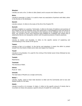 147
Shaytan:
Literally one who is far. It refers to Iblis (Satan) and to anyone who follows his path.
Shirk:
Literally to associate. In Islam, it is used to mean any association of partners with Allah, either
in His Divinity or His Attributes.
Seerah:
Literally conduct. It refers to the study of the life of the Prophet .
Sunnah:
Literally a tradition or a practice. Technically, it refers to the body of traditions and practices of
the Prophet and the Sahabah which they performed or acknowledged as part and parcel of
Islam. The Sunnah was then transmitted to the followers of the Sahabah and so on and so
forth. The. Sunnah is much more restrictive than Hadeeth for a Hadeeth may contain acts or
statements that do not necessarily conform with the general practice of Islamic practices.
Tafseer:
Literally to explain and elucidate. It refers to the specific science of explaining and
commentating on the verses of the Qur'an.
Taqwa:
Literally to fear or to protect. In the Qur'an and elsewhere it means the effort to protect
oneself from the Wrath of Allah and to fear and respect His Presence.
Tawaf:
Literally to circumbulate. It is used for the circling of the Ka'bah seven times (followed by two
rak'at of prayer).
Taubah:
Repentance.
Tawheed:
The Oneness of Allah.
Ulama:
Plural of `Alim.
Ummah:
The total body of Muslims as a single community.
Walaa' :
Literally, loyalty. Used to mean total devotion to Allah and His Commands and to love and
display loyalty for His Sake.
Zakah:
Literally to purify or to increase. In Islam, it refers to the specific amount of charity that is
incumbent on those who possess a specific amount of wealth for a whole year.
 