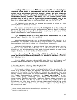 15
[Another] will be a man whom Allah had made rich and to whom He had given
all kinds of wealth. He will be brought forward and Allah will make known to him His
favours and he will recognise them. [The Almighty] will say: 'And what did you do
about them?' He will say: ‘I left no path [untrodden] in which You like money to be
spent without spending it for Your Sake.’ He will say: `You have lied, you did but do
so that it might be said [of you], he is open-handed. And so it was said.’ Then he will
be ordered to be dragged along on his face until he is cast into the Hell-Fire.”14
This Hadeeth shows us how the greatest and noblest of deeds turn into
catastrophe due to the lack of sincerity.
The opposite of sincerity is showing off (ar-Riyyaa’). It is the practice of
performing any of the various forms of worship through words or actions in order to
be seen and praised by people. It could take a pure form, as is the case of the
hypocrites about whom Allah, the Almighty said:
"And when they stand up to pray, they stand with laziness and to be
seen of men.” [Surah An-Nisa (4), Ayah 142.]
It could also be by devoting works to Allah as well as to other than Him; or it
could be the case where the work starts off by being devoted to Allah alone but later
becomes hypocritical, when it is done with the intention of showing off.
Muslims are commanded to struggle against their selves and ensure sincere
devotion in every action they undertake and to rid themselves of all forms of
showing off. It is wrong to abandon good works for fear of showing off. One should
do good deeds and be sincere to Allah at the same time:
“So whoever hopes for the meeting with his Lord, let him do righteous
work, and associate none as a partner in the worship of his Lord.” [Surah Al-
Kahf (18), Ayah 110.]
Sincerity is both necessary and required in order that every soul may rid itself
of whims and desires and make its objective whatever Allah (SWT) requires of it.
2. Realising the true following of the Prophet
Sincerity, as mentioned above, constitutes but one of two conditions for the
action to be accepted by Allah, the Almighty. The second condition is to follow the
example of the Prophet . Ibn Al-Qayyim al-Jawziyyah says about those who
observe sincerity in their words and actions and follow in the footsteps of the Prophet
: "They are the true people of the saying: ‘You [Alone] we worship’15
. All their
works, words, giving, withholding, loving, hating and apparent and hidden
interactions are devoted to Allah alone. They do not seek the reward or thanks of the
people, nor do they seek the high status in society. They neither seek to be
commended, nor avoid being defamed, because they consider people as the buried
dead who can neither benefit nor harm, nor do they have power over life or death, or
the raising of the dead."
14
Muslim, Tirmidhi and An-Nasaa’ee on the authority of Abu Hurairah (ra).
15
[Surah Al-Fatiha (1), Ayah 5.]
 