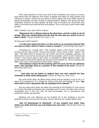 16
Only those ignorant of their Lord and of the conditions and nature of human
kind would seek the pleasure and praise of people and aspire to high position and
influence in society. Those who are aware of Man's nature and know Allah, prefer to
devote themselves and their actions to seeking Allah's Pleasure and ignore the self-
interested reactions of other people. All their acts of worship are concordant with
Allah's commands and what He likes and dislikes. This is the type of work which Allah
accepts.
Allah, Exalted is He, says (which means):
"Blessed be He in Whose Hand is the Dominion, and He is Able to do all
things. Who has created death and life that He may test you which of you is
best in deed.” [Surah Al-Mulk (67), Ayah 1-2.]
He also says (which means):
"Lo! We have placed all that is in the earth as an ornament thereof that
we may try them; which of them is best in conduct.” [Surah Al-Kahf (18), Ayah 7.]
Al-Fudhayl bin ‘Iyyaad said: "The excellent deed is that which is the most
sincere and the most correct." He was then asked: "How is that, O Abul - Hasan?" He
said: "The deed which is sincere but not correct will not be accepted. Likewise, the
deed which is correct but not sincere will not be accepted, until it is both sincere and
correct." The sincere deed is that which is intended for Allah's Pleasure alone; the
correct deed is that which follows the Sunnah of the Prophet . This is exactly what
Allah (SWT) says in the following verses (which means):
“And whoever hopes for the meeting with his Lord, let him do righteous
work, and associate none as a partner in the worship of his Lord.” [Surah Al-
Kahf (18), Ayah 110.]
and also
"And who can be better in religion than one who submits his face
(himself) to Allah while doing good." [Surah An-Nisa (4), Ayah 125.]
Any work which does not follow these criteria will be rejected, much as he is in
need of its acceptance. It is related by 'A'isha (raa) that the Prophet said: "Any
deed which is not in agreement with our teachings will be rejected." 16
And any deed which does not follow the example of the Prophet only serves
to increase the distance between the worshipper and his Lord. For Allah (SWT) can be
worshipped only in the way that He had commanded, not in accordance with
someone's whims and opinions.
Realising the true following of the Prophet is the evidence a servant
presents to prove his true love for Allah, and by which he can acquire Allah's love:
"Say [O Muhammad to Mankind]: `If you [really] love Allah, then
follow me. Allah will love you and forgive you your sins.” [Surah Ale-Imran (3),
Ayah 31.]
16
Bukhari and Muslim.
 