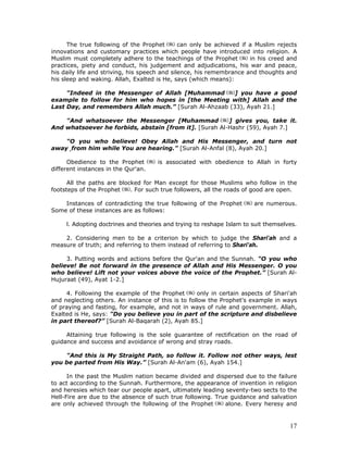 17
The true following of the Prophet can only be achieved if a Muslim rejects
innovations and customary practices which people have introduced into religion. A
Muslim must completely adhere to the teachings of the Prophet in his creed and
practices, piety and conduct, his judgement and adjudications, his war and peace,
his daily life and striving, his speech and silence, his remembrance and thoughts and
his sleep and waking. Allah, Exalted is He, says (which means):
"Indeed in the Messenger of Allah [Muhammad ] you have a good
example to follow for him who hopes in [the Meeting with] Allah and the
Last Day, and remembers Allah much.” [Surah Al-Ahzaab (33), Ayah 21.]
"And whatsoever the Messenger [Muhammad ] gives you, take it.
And whatsoever he forbids, abstain [from it]. [Surah Al-Hashr (59), Ayah 7.]
"O you who believe! Obey Allah and His Messenger, and turn not
away ,from him while You are hearing.” [Surah Al-Anfal (8), Ayah 20.]
Obedience to the Prophet is associated with obedience to Allah in forty
different instances in the Qur'an.
All the paths are blocked for Man except for those Muslims who follow in the
footsteps of the Prophet . For such true followers, all the roads of good are open.
Instances of contradicting the true following of the Prophet are numerous.
Some of these instances are as follows:
l. Adopting doctrines and theories and trying to reshape Islam to suit themselves.
2. Considering men to be a criterion by which to judge the Shari'ah and a
measure of truth; and referring to them instead of referring to Shari'ah.
3. Putting words and actions before the Qur'an and the Sunnah. "O you who
believe! Be not forward in the presence of Allah and His Messenger. O you
who believe! Lift not your voices above the voice of the Prophet.” [Surah Al-
Hujuraat (49), Ayat 1-2.]
4. Following the example of the Prophet only in certain aspects of Shari'ah
and neglecting others. An instance of this is to follow the Prophet's example in ways
of praying and fasting, for example, and not in ways of rule and government. Allah,
Exalted is He, says: "Do you believe you in part of the scripture and disbelieve
in part thereof?” [Surah Al-Baqarah (2), Ayah 85.]
Attaining true following is the sole guarantee of rectification on the road of
guidance and success and avoidance of wrong and stray roads.
"And this is My Straight Path, so follow it. Follow not other ways, lest
you be parted from His Way.” [Surah Al-An'am (6), Ayah 154.]
In the past the Muslim nation became divided and dispersed due to the failure
to act according to the Sunnah. Furthermore, the appearance of invention in religion
and heresies which tear our people apart, ultimately leading seventy-two sects to the
Hell-Fire are due to the absence of such true following. True guidance and salvation
are only achieved through the following of the Prophet alone. Every heresy and
 