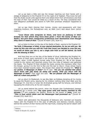 22
Let us go back a little and see the Ansaar reaching out their hands with a
pledge of allegiance to the Prophet on the night of al-‘Aqabah. They knew full well
that the Arabs would unite against them and attack them from all directions and that
the best of their men would be killed as a result of this. Yet they considered their
new allegiance profitable and swore to fulfil their promises whatever happened to
them.
Let us see them sharing their homes, money and possessions with their
migrating brothers, the Muhaajiroon and, as Allah (SWT) said about them (which
means):
“Love those who emigrate to them, and have no jealousy in their
breasts for that which they have been given ( from the booty of Bani an-
Nadir), but give them (emigrants) preference over themselves even though
they were in need of that.” [Surah Al-Hashr (59), Ayah 9.]
Let us listen to them on the day of the Battle of Badr, saying to the Prophet :
“Go forth, O Messenger of Allah, to your desired destination, for we are with you. We
swear by Him who sent you with the Truth that [even] you decided to cross this sea,
we would all follow you into it, not a single man from us will fall behind. Go forth
with the blessing of Allah.”
And here they are on the day of the Battle of Uhud, defending the Prophet ,
and seven of them were martyred in the process. And on the day of the Battle of
Hunayn, when 12,000 fighters turned away from Prophet , 80 of the Ansaar
rushed to the rescue and clenched victory from the tribe of Hawazin and gathered
the booty. The Prophet then divided the booty among the members other than
the Ansaar, giving it to the first to flee and the last to return: those whose hearts
have been inclined towards Islam. The Ansaar then asked the Prophet : “What is
our portion, O Messenger of Allah?” He said: “Are you not satisfied that others
return home with [the booty of] sheep and camels, while you return with the
Messenger of Allah?” They wept and said: “We are pleased with the Messenger of
Allah as a share and portion.”22
Let us return to Madeenah, to see Abu Bakr as-Siddeeq donating all his money
to equip the Muslim army, leaving for his children nothing other than Allah and His
Messenger . And this is ‘Umar Ibn Al-Khattab giving half his fortune, and Uthman
equipping the whole army at his own expense.
Let us stand behind the trench, when the Ahzaab (the Confederates) besiege
Madeenah for a month until “the eyes grew wild and hearts reached to the
throats.”, 23
and suddenly the faithful, driven by the power of Iman, cried out:
“This is that which Allah and His Messenger had promised us.” [Surah Al-
Ahzaab (33), Ayah 22.]
Watch with admiration the thousands of believers who marched out towards
Tabuk with the Prophet in the year of difficulty and distress (‘Usrah), leaving
behind the comfort of their homes and the ripe fruits, crossing the barren desert with
22
Bukhari.
23
Surah Al-Ahzaab (33), Ayah 10.
 