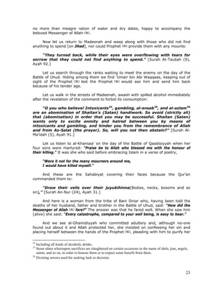 23
no more than meagre ration of water and dry dates, happy to accompany the
beloved Messenger of Allah .
Now let us return to Madeenah and weep along with those who did not find
anything to spend [on Jihad], nor could Prophet provide them with any mounts:
“They turned back, while their eyes were overflowing with tears for
sorrow that they could not find anything to spend.” [Surah At-Taubah (9),
Ayah 92.]
Let us search through the ranks waiting to meet the enemy on the day of the
Battle of Uhud. Hiding among them we find ‘Umair bin Abi Waqqaas, keeping out of
sight of the Prophet lest the Prophet would see him and send him back
because of his tender age.
Let us walk in the streets of Madeenah, awash with spilled alcohol immediately
after the revelation of the command to forbid its consumption:
“O you who believe! Intoxicants24
, gambling, al-ansab25
, and al-azlam26
are an abomination of Shaitan's (Satan) handiwork. So avoid (strictly all)
that (abomination) in order that you may be successful. Shaitan (Satan)
wants only to excite enmity and hatred between you by means of
intoxicants and gambling, and hinder you from the remembrance of Allah
and from As-Salat (the prayer). So, will you not then abstain?” [Surah Al-
Ma’idah (5), Ayah 91.]
Let us listen to al-Khansaa’ on the day of the Battle of Qaadisiyyah when her
four sons were martyred: “Praise be to Allah who blessed me with the honour of
their killing.” It was she who said before embracing Islam in a verse of poetry,
“Were it not for the many mourners around me,
I would have killed myself.”
And these are the Sahabiyat covering their faces because the Qur’an
commanded them to:
“Draw their veils over their juyubihinna[Bodies, necks, bosoms and so
on],” [Surah An-Nur (24), Ayah 31.]
And here is a woman from the tribe of Bani Dinar who, having been told the
deaths of her husband, father and brother in the Battle of Uhud, said: “How did the
Messenger of Allah fare?” The answer was that he fared well. When she saw him
[alive] she said: “Every catastrophe, compared to your well being, is easy to bear.”
And we see al-Ghamidiyyah who committed adultery and, although no-one
found out about it and Allah protected her, she insisted on confessing her sin and
placing herself between the hands of the Prophet , pleading with him to purify her
24
Including all kinds of alcoholic drinks.
25
Stone altars whereupon sacrifices are slaughtered on certain occasions in the name of idols, jinn, angels,
saints, and so on, in order to honour them or to expect some benefit from them.
26
Divining arrows used for seeking luck or decision.
 