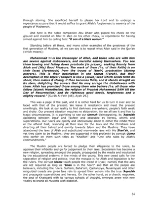 24
through stoning. She sacrificed herself to please her Lord and to undergo a
repentance so pure that it would suffice to grant Allah’s forgiveness to seventy of the
people of Madeenah.
And here is the noble companion Abu Dharr who placed his cheek on the
ground and insisted on Bilal to step on his other cheek, in repentance for having
sinned against him by calling him: “O son of a black woman!”
Standing before all these, and many other examples of the greatness of the
first generation of Muslims, all we can say is to repeat what Allah said in the Qur’an
(which means):
Muhammad is the Messenger of Allah, and those who are with him
are severe against disbelievers, and merciful among themselves. You see
them bowing and falling down prostrate (in prayer), seeking Bounty from
Allah and (His) Good Pleasure. The mark of them (i.e. of their Faith) is on
their faces (foreheads) from the traces of (their) prostration (during
prayers). This is their description in the Taurat (Torah). But their
description in the Injeel (Gospel) is like a (sown) seed which sends forth its
shoot, then makes it strong, it then becomes thick, and it stands straight on
its stem, delighting the sowers that He may enrage the disbelievers with
them. Allah has promised those among them who believe (i.e. all those who
follow Islamic Monotheism, the religion of Prophet Muhammad SAW till the
Day of Resurrection) and do righteous good deeds, forgiveness and a
mighty reward.” [Surah Al-Fath (48), Ayah 29.]
This was a page of the past, and it is rather hard for us to turn it over and be
faced with that of the present. We leave it reluctantly and meet the present
unwillingly. We look at our reality to find darkness everywhere; people’s faith weak
and shaky. Our present situation requires no elaboration, for we all see it and live its
tragic circumstances. It is agonising to see our Ummah disintegrating, its ‘Aqeedah
oscillating between Irjaa’ and Takfeer and obsessed by heresy, whims and
superstitions. Our rulers are openly and obnoxiously allied to either the infidel West
or the atheist East, reserving all their love for the Jews and the Christians and
directing all their hatred and enmity towards Islam and the Muslims. They have
abandoned the laws of Allah and substituted man-made laws with His Shari’ah, and
yet they claim to be Muslims; they are supported in this profanity by corrupt Ulama
who confer on them such titles as “Khalifah” and “One who rules by Allah’s
commandments.”
The Muslim people are forced to pledge their allegiance to the rulers, to
approve their infidelity and go for judgement to their laws. Secularism has become a
new religion, spreading amongst the people, propagated by the media and inculcated
by the educational systems in the minds of the young. This new creed calls for the
separation of religion and politics; that the mosque is for Allah and legislation is for
the rulers. The corrupt Ulama teach people the creed of Irjaa’; namely that the acts
are not required as long as “Iman is in the heart” and that all the people are
believers, including the rulers. Sufiism, Baha’ism, Qadianiyya, Nusairiyyah and other
misguided creeds are given free rein to spread their venom into the true ‘Aqeedah
and propagate superstitions and heresy. On the other hand, as a chaotic response,
the sect of Khawaarij with its various schools of thought, emerges anew with new
vitality to brand all Muslims with disbelief.
 