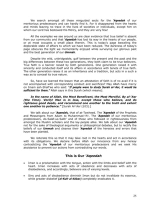 25
We search amongst all these misguided sects for the ‘Aqeedah of our
meritorious predecessors and can hardly find it. For it disappeared from the hearts
and minds leaving no trace in the lives of societies or individuals, except him on
whom our Lord has bestowed His Mercy, and they are very few!
All the examples we see around us are clear evidence that true belief is absent
from our community and that ‘Aqeedah has lost its way in the hearts of our people,
or at most occupies a small place therein. This is today’s page bewailing the
deplorable state of affairs to which we have been reduced. The darkness of today’s
page obscures the light we momentarily enjoyed while surveying our glorious past
and the best generation of our Ummah.
Despite the wild, unbridgeable, gulf between the present and the past and the
big differences between these two generations, they both claim to be true believers.
True faith is a banner raised by both generations. One generation raised it with
sincerity and conducted itself and its affairs in accordance with tenets of true faith.
The other generation raises it as an inheritance and a tradition, but acts in a such a
way as to conceal its true nature.
So, have we learned the lesson that an attestation of faith is of no avail if it is
not accompanied with corresponding conduct and sacrifices? May Allah have mercy
on Imam ash-Shafi’ee who said: “If people were to study Surah al-‘Asr, it would be
sufficient for them.” Allah says in this Surah (which means):
In the name of Allah, the Most Beneficent, the Most Merciful. By al-‘Asr
(the Time). Verily! Man is in loss, except those who believe, and do
righteous good deeds, and recommend one another to the truth and exhort
one another to patience.” [Surah Al-‘Asr (103).]
We talk about our ‘Aqeedah, that of at-Tawheed. The ‘Aqeedah of the Prophets
and Messengers from Adam to Muhammad . The ‘Aqeedah of our meritorious
predecessors, As-Salaf-us-Salih’ and of those who followed in righteousness from
amongst the Muslim scholars and the lay-people alike. We talk about our ‘Aqeedah
not for the sake of theological arguments or philosophical debates, but to rectify the
beliefs of our Ummah and cleanse their ‘Aqeedah of the heresies and errors that
have been planted.
We reiterate this so that it may take root in the hearts and act in accordance
with its obligations. We declare before Allah our innocence from any heresy
contradicting the ‘Aqeedah of our meritorious predecessors and we seek His
assistance to prevent our actions from contradicting our words.
This is Our 'Aqeedah
• Iman is a proclamation with the tongue, action with the limbs and belief with the
heart. Iman increases with acts of obedience and decreases with acts of
disobedience, and accordingly, believers are of varying levels.
• Sins and acts of disobedience diminish Iman but do not invalidate its essence,
while greater disbelief (al-Kufr al-Akbar) completely eradicates it.
 