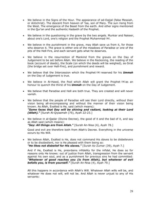 28
• We believe in the Signs of the Hour. The appearance of ad-Dajjal (false Messiah,
or Antichrist). The descent from heaven of 'Isa, son of Mary. The sun rising from
the West. The emergence of the Beast from the earth. And other signs mentioned
in the Qur'an and the authentic Hadeeth of the Prophet.
• We believe in the questioning in the grave by the two angels. Munkar and Nakeer,
about one's Lord, one's religion and the Prophet Muhammad .
• We believe in the punishment in the grave, may Allah save us from it, for those
who deserve it. The grave is either one of the meadows of Paradise or one of the
pits of the Hell-Fire, and each servant gets what he deserves.
• We believe in the resurrection of Mankind from the graves on the Day of
Judgement to be set before Allah. We believe in the Reckoning, the reading of the
book (account of deeds), the Scale (on which the deeds will be weighed), as-Sirat
(the bridge set over Hell-Fire), and punishment and reward.
• We believe that the Intercession which the Prophet reserved for his Ummah
on the Day of Judgement is true.
• We believe in Al-Hawd, the Pool which Allah will grant the Prophet as an
honour to quench the thirst of his Ummah on the Day of Judgement.
• We believe that Paradise and Hell are both true. They are created and will never
vanish.
• We believe that the people of Paradise will see their Lord directly, without their
vision being all-encompassing and without the manner of their vision being
known. As Allah, Exalted is He, said (which means):
"Some faces that Day will be shining and radiant, looking at their Lord
(Allah)." [Surah Al-Qiyaamah (75), Ayah 22-23.]
• We believe in al-Qadar (Divine Decree), the good of it and the bad of it, and say
as Allah said (which means):
"Say: All things are from Allah." [Surah An-Nisa (4), Ayah 78.]
Good and evil are therefore both from Allah's Decree. Everything in the universe
occurs by His Will.
• We believe Allah, Exalted is He, does not command His slaves to be disbelievers
or to be disobedient, nor is He pleased with them being so:
"He likes not disbelief for His slaves." [Surah Az-Zumar (39), Ayah 7.]
And if He, Exalted is He, preordains infidelity for the infidel, He does so for
reasons only He knows: out of justice from Allah, transgression from the servant
against his own soul, and as a punishment for previous sins he had committed:
"Whatever of good reaches you (is from Allah), but whatever of evil
befalls you, is from yourself." [Surah An-Nisa (4), Ayah 79.]
All this happens in accordance with Allah's Will. Whatever Allah wills will be, and
whatever He does not will, will not be. And Allah is never unjust to any of His
servants:
 