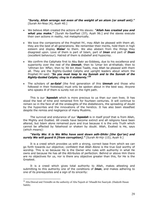 29
"Surely, Allah wrongs not even of the weight of an atom (or small ant)."
[Surah An-Nisa (4), Ayah 40.]
• We believe Allah created the actions of His slaves: "Allah has created you and
what you make." [Surah As-Saaffaat (37), Ayah 96.] and the slaves execute
their own actions in reality, not metaphorically.
• We love the companions of the Prophet , may Allah be pleased with them all;
they are the best of all generations. We remember their merits, hold them in high
esteem and display Walaa' to them. We also abstain from the things they
disagreed upon. Love of them is part of Islam, part of Iman and part of Ihsan
(excellent behaviour). Hatred of them is disbelief and hypocrisy.
• We confirm the Caliphate first to Abu Bakr as-Siddeeq, due to his excellence and
superiority over the rest of the Ummah; then to 'Umar bin al-Khattab; then to
'Uthman bin 'Affan; then to 'Ali bin Abee Taalib, may Allah be pleased with them
all. They are the Rightly-Guided Caliphs and upright leaders about whom the
Prophet said: "So you must keep to my Sunnah and to the Sunnah of the
Rightly-Guided Caliphs; cling to it stubbornly."28
• The scholars of as-Salaf (the first generation of this Ummah and those who
followed in their footsteps) must only be spoken about in the best way. Anyone
who speaks ill of them is surely not on the right path.
This is our 'Aqeedah which is more precious to us than our own lives. It has
stood the test of time and remained firm for fourteen centuries. It will continue to
remain so in the face of all the onslaughts of the disbelievers, the spreading of doubt
by the hypocrites and the innovations of the heretics. It has also been steadfast
despite the remiss and negligence of many Muslims.
The survival and endurance of our ‘Aqeedah is in itself proof that is from Allah,
the Mighty and Exalted. All creeds have become extinct and all religions have been
altered, but Islam alone remained pure and true because it is the only Truth which
cannot be affected by falsehood or shaken by doubt. Allah, Exalted is He, says
(which means):
“Verily We: it is We Who have sent down adh-Dhikr [the Qur’an] and
surely We will guard it [from corruption].” [Surah Al-Hijr (15), Ayah 9.]
It is a creed which provides us with a strong, correct base from which we can
go forth towards our objective; confident that Allah Alone is the true God worthy of
worship. This is so because He is the Owner who rules with authority in what He
owns and because He has all the Attributes of perfection. Behind or above Him there
are no objectives for us, nor is there any objective greater than this, for He is the
Greatest.
It is a creed which gives total authority to Allah, makes attesting and
submitting to this authority one of the conditions of Iman, and makes adhering to
one of its prerequisites and a sign of its sincerity:
28
Abu Dawud and Tirmidhi on the authority of Abu Najeeh al-‘Irbaadh bin Saariyah. (Hadeeth Hasan
Sahih).
 
