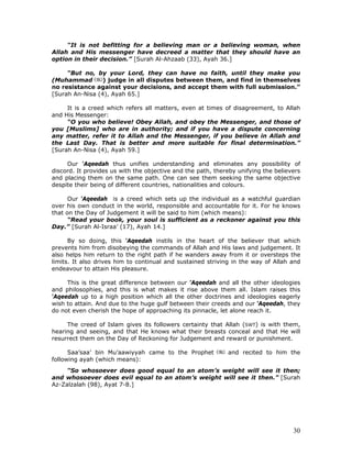 30
“It is not befitting for a believing man or a believing woman, when
Allah and His messenger have decreed a matter that they should have an
option in their decision.” [Surah Al-Ahzaab (33), Ayah 36.]
“But no, by your Lord, they can have no faith, until they make you
(Muhammad ) judge in all disputes between them, and find in themselves
no resistance against your decisions, and accept them with full submission.”
[Surah An-Nisa (4), Ayah 65.]
It is a creed which refers all matters, even at times of disagreement, to Allah
and His Messenger:
“O you who believe! Obey Allah, and obey the Messenger, and those of
you [Muslims] who are in authority; and if you have a dispute concerning
any matter, refer it to Allah and the Messenger, if you believe in Allah and
the Last Day. That is better and more suitable for final determination.”
[Surah An-Nisa (4), Ayah 59.]
Our ‘Aqeedah thus unifies understanding and eliminates any possibility of
discord. It provides us with the objective and the path, thereby unifying the believers
and placing them on the same path. One can see them seeking the same objective
despite their being of different countries, nationalities and colours.
Our ‘Aqeedah is a creed which sets up the individual as a watchful guardian
over his own conduct in the world, responsible and accountable for it. For he knows
that on the Day of Judgement it will be said to him (which means):
“Read your book, your soul is sufficient as a reckoner against you this
Day.” [Surah Al-Israa’ (17), Ayah 14.]
By so doing, this ‘Aqeedah instils in the heart of the believer that which
prevents him from disobeying the commands of Allah and His laws and judgement. It
also helps him return to the right path if he wanders away from it or oversteps the
limits. It also drives him to continual and sustained striving in the way of Allah and
endeavour to attain His pleasure.
This is the great difference between our ‘Aqeedah and all the other ideologies
and philosophies, and this is what makes it rise above them all. Islam raises this
‘Aqeedah up to a high position which all the other doctrines and ideologies eagerly
wish to attain. And due to the huge gulf between their creeds and our ‘Aqeedah, they
do not even cherish the hope of approaching its pinnacle, let alone reach it.
The creed of Islam gives its followers certainty that Allah (SWT) is with them,
hearing and seeing, and that He knows what their breasts conceal and that He will
resurrect them on the Day of Reckoning for Judgement and reward or punishment.
Saa’saa’ bin Mu’aawiyyah came to the Prophet and recited to him the
following ayah (which means):
“So whosoever does good equal to an atom’s weight will see it then;
and whosoever does evil equal to an atom’s weight will see it then.” [Surah
Az-Zalzalah (98), Ayat 7-8.]
 
