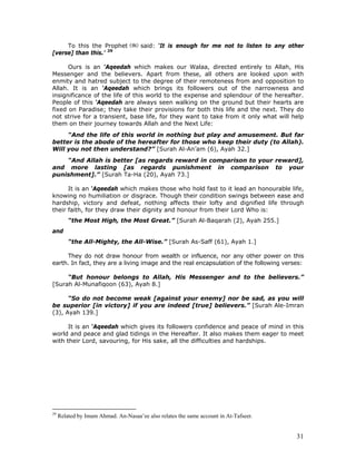 31
To this the Prophet said: ‘It is enough for me not to listen to any other
[verse] than this.’ 29
Ours is an ‘Aqeedah which makes our Walaa, directed entirely to Allah, His
Messenger and the believers. Apart from these, all others are looked upon with
enmity and hatred subject to the degree of their remoteness from and opposition to
Allah. It is an ‘Aqeedah which brings its followers out of the narrowness and
insignificance of the life of this world to the expense and splendour of the hereafter.
People of this ‘Aqeedah are always seen walking on the ground but their hearts are
fixed on Paradise; they take their provisions for both this life and the next. They do
not strive for a transient, base life, for they want to take from it only what will help
them on their journey towards Allah and the Next Life:
“And the life of this world in nothing but play and amusement. But far
better is the abode of the hereafter for those who keep their duty (to Allah).
Will you not then understand?” [Surah Al-An’am (6), Ayah 32.]
“And Allah is better [as regards reward in comparison to your reward],
and more lasting [as regards punishment in comparison to your
punishment].” [Surah Ta-Ha (20), Ayah 73.]
It is an ‘Aqeedah which makes those who hold fast to it lead an honourable life,
knowing no humiliation or disgrace. Though their condition swings between ease and
hardship, victory and defeat, nothing affects their lofty and dignified life through
their faith, for they draw their dignity and honour from their Lord Who is:
“the Most High, the Most Great.” [Surah Al-Baqarah (2), Ayah 255.]
and
“the All-Mighty, the All-Wise.” [Surah As-Saff (61), Ayah 1.]
They do not draw honour from wealth or influence, nor any other power on this
earth. In fact, they are a living image and the real encapsulation of the following verses:
“But honour belongs to Allah, His Messenger and to the believers.”
[Surah Al-Munafiqoon (63), Ayah 8.]
“So do not become weak [against your enemy] nor be sad, as you will
be superior [in victory] if you are indeed [true] believers.” [Surah Ale-Imran
(3), Ayah 139.]
It is an ‘Aqeedah which gives its followers confidence and peace of mind in this
world and peace and glad tidings in the Hereafter. It also makes them eager to meet
with their Lord, savouring, for His sake, all the difficulties and hardships.
29
Related by Imam Ahmad. An-Nasaa’ee also relates the same account in At-Tafseer.
 