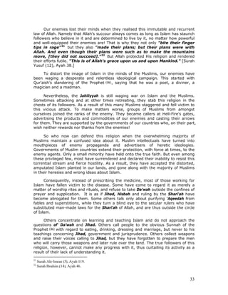 33
Our enemies lost their minds when they realised this immutable and recurrent
law of Allah. Namely that Allah's succour always comes as long as Islam has staunch
followers who believe in it and are determined to live by it, no matter how powerful
and well-equipped their enemies are! That is why they not only "bite their finger
tips in rage"31
but they also "made their plans; but their plans were with
Allah. And even though their plans were such as to make the mountains
move, [they did not succeed]."32
But Allah protected His religion and rendered
their efforts futile. "This is of Allah's grace upon us and upon Mankind." [Surah
Yusuf (12), Ayah 38.]
To distort the image of Islam in the minds of the Muslims, our enemies have
been waging a desperate and relentless ideological campaign. This started with
Qur'aish's slandering of the Prophet , saying that he was a poet, a diviner, a
magician and a madman.
Nevertheless, the Jahiliyyah is still waging war on Islam and the Muslims.
Sometimes attacking and at other times retreating, they stab this religion in the
chests of its followers. As a result of this many Muslims staggered and fell victim to
this vicious attack. To make matters worse, groups of Muslims from amongst
ourselves joined the ranks of the enemy. They became callers at Hell-Fire's gates,
advertising the products and commodities of our enemies and casting their arrows
for them. They are supported by the governments of our countries who, on their part,
wish neither rewards nor thanks from the enemies!
So who now can defend this religion when the overwhelming majority of
Muslims maintain a confused idea about it. Muslim intellectuals have turned into
mouthpieces of enemy propaganda and advertisers of heretic ideologies.
Governments of Muslim countries extend their protection, with force at times, to the
enemy agents. Only a small minority have held onto the true faith. But even among
these privileged few, most have surrendered and declared their inability to resist this
torrential stream and fierce hostility. As a result, they have accepted the distorted,
amputated Islam planted in our lands, and gone along with the majority of Muslims
in their heresies and wrong ideas about Islam.
Consequently, instead of prescribing the medicine, most of those working for
Islam have fallen victim to the disease. Some have come to regard it as merely a
matter of worship rites and rituals, and refuse to take Da'wah outside the confines of
prayer and supplication. It is as if Jihad, Hisbah and ruling by the Shari'ah have
become abrogated for them. Some others talk only about purifying 'Aqeedah from
fables and superstitions, while they turn a blind eye to the secular rulers who have
substituted man-made laws for the Shari'ah of Allah, and are thus outside the circle
of Islam.
Others concentrate on learning and teaching Islam and do not approach the
questions of' Da'wah and Jihad. Others call people to the obvious Sunnah of the
Prophet with regard to eating, drinking, dressing and marriage, but never to his
teachings concerning Jihad, government and jurisprudence. Others collect weapons
and raise their voices calling to Jihad, but they have forgotten to prepare the men
who will carry those weapons and later rule over the land. The true followers of this
religion, however, cannot make any progress with it, thus curtailing its activity as a
result of their lack of understanding it.
31
Surah Ale-Imran (3), Ayah 119.
32
Surah Ibrahim (14), Ayah 46.
 