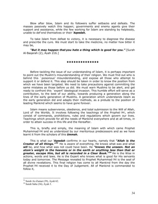 34
Blow after blow, Islam and its followers suffer setbacks and defeats. The
masses passively watch this happen; governments and enemy agents give their
support and assistance, while the few working for Islam are standing by helplessly,
unable to def-
end themselves or their 'Aqeedah.
To take Islam from defeat to victory, it is necessary to diagnose the disease
and prescribe the cure. We must start to take the medicine, no matter how bitter it
may be,
"But it may happen that you hate a thing which is good for you.” [Surah
Al-Baqarah (2), Ayah 216.]
**************
Before tackling the issue of our understanding of Islam, it is perhaps important
to point out the Muslim's misunderstanding of their religion. We must find out who is
behind this `poisonous' misunderstanding, and expose all those who attempt to
support it or defend it. This step should be taken in order to know the position from
which we have been targeted. We need to take precautions against committing the
same mistakes as those before us did. We must warn Muslims to be alert, and get
ready to confront this `expert' ideological invasion. This humble effort will serve as a
contribution, to the best of our ability, towards producing a generation along the
lines of the early generation of Muslims. A generation which understands Islam as
the early generation did and adapts their methods, as a prelude to the position of
leading Mankind which seems to have gone forever.
Islam means subservience, obedience, and total submission to the Will of Allah,
Lord of-
the Worlds. It involves following the teachings of the Prophet , which
consist of commands, prohibitions, rules and regulations which govern our lives.
Teachings which provide for all the needs of Mankind everywhere and at all times, in
order to attain success in this life and the Hereafter.
This is, briefly and simply, the meaning of Islam with which came Prophet
Muhammad and as understood by our meritorious predecessors and as we have
learnt it from the scholars of this Ummah.
This is what our 'Aqeedah confirms in our hearts, namely that "Allah is the
Creator of all things.”33
He is aware of everything. He knows what was and what
will be, and how what was not could have been. He "knows the unseen. Not an
atom's weight in the heavens or in the earth or anything less than that or
greater, escape Him, but all is recorded in a Clear Book."34
He is the Wise in
actions, words and laws. He is the Expert who knows what is good for His servants
today and tomorrow. The Message revealed to Prophet Muhammad is the seal of
all divine revelations. This final religion has come to all Mankind from the day the
Prophet received it to the Day of Judgement. All of Mankind is commanded to
follow it,
33
Surah Az-Zumar (39), Ayah 62.
34
Surah Saba (34), Ayah 3.
 