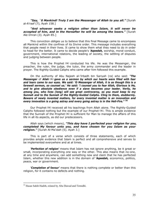 35
"Say, `0 Mankind! Truly I am the Messenger of Allah to you all.” [Surah
al-A'raaf (7), Ayah 158.]
"And whoever seeks a religion other than Islam, it will never be
accepted of him, and in the Hereafter he will be among the losers." [Surah
Ale-Imran (3). Ayah 85.]
This conviction obliges us to believe that this final Message came to encompass
all Mankind within the confines of its Divine order. This message includes everything
that people need in their lives. It came to show them what they need to do in order
to head for the better. It came to decide people's 'Aqeedah, worship, moral conduct,
government, international relations, the leading of society, the settling of disputes
and judging between people.
This is how the Prophet conducted his life. He was the Messenger, the
preacher, the ruler, the judge, the tutor, the army commander and the leader in
prayer. The Rightly-Guided Caliphs who came after him followed this example.
On the authority of Abu Najeeh al-'Irbadh bin Sariyah (ra) who said: "The
Messenger of Allah gave us a sermon by which our hearts were filled with fear
and tears came to our eyes. We said: 'O Messenger of Allah, it is as though this is a
farewell sermon, so counsel us.’ He said: 'l counsel you to fear Allah, Glorious is He,
and to give absolute obedience even if a slave becomes your leader. Verily, he
among you, who lives (long) will see great controversy, so you must keep to my
Sunnah and to the Sunnah of the Rightly-Guided Caliphs. Cling to them, stubbornly.
Beware of newly invented matters, for every invented matter is an innovation and
every innovation is a going astray and every going astray is in the Hell-Fire.” 35
Our Prophet received all his teachings from Allah alone. The Rightly-Guided
Caliphs followed nothing but the example of our Prophet . This is ample evidence
that the Sunnah of the Prophet is sufficient for Man to manage the affairs of this
life in all its aspects, as did our predecessors.
Allah says (which means), "This day have I perfected your religion for you,
completed My favour unto you, and have chosen for you Islam as your
religion." [Surah Al-Ma’idah (5). Ayah 3.]
This is part of a verse which consists of three statements, each of which
provides ample evidence that Islam is perfect and all comprehensive and serves to
be implemented everywhere and at al times.
'Perfection of religion' means that Islam has not ignore anything, be it great or
small, incorporating everything one way or the other. This also means that no-one,
at any time and anywhere, can add something new and claim that he has perfected
Islam, whether this new addition is in the domain of 'Aqeedah, economics, politics,
peace, war or government.
'Completion of favour' means that there is nothing complete or better than this
religion, for it contains no defects and nothing.
35
Hasan Sahih Hadith, related by Abu Dawud and Tirmidhi.
 