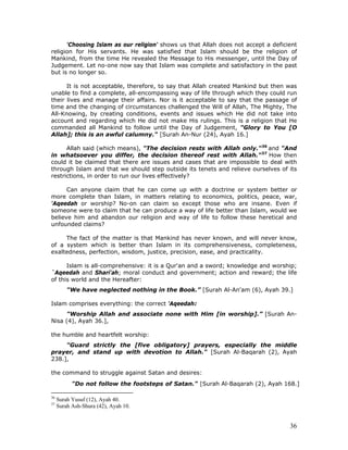 36
'Choosing Islam as our religion' shows us that Allah does not accept a deficient
religion for His servants. He was satisfied that Islam should be the religion of
Mankind, from the time He revealed the Message to His messenger, until the Day of
Judgement. Let no-one now say that Islam was complete and satisfactory in the past
but is no longer so.
It is not acceptable, therefore, to say that Allah created Mankind but then was
unable to find a complete, all-encompassing way of life through which they could run
their lives and manage their affairs. Nor is it acceptable to say that the passage of
time and the changing of circumstances challenged the Will of Allah, The Mighty, The
All-Knowing, by creating conditions, events and issues which He did not take into
account and regarding which He did not make His rulings. This is a religion that He
commanded all Mankind to follow until the Day of Judgement, "Glory to You [O
Allah]; this is an awful calumny." [Surah An-Nur (24), Ayah 16.]
Allah said (which means), "The decision rests with Allah only."36
and "And
in whatsoever you differ, the decision thereof rest with Allah."37
How then
could it be claimed that there are issues and cases that are impossible to deal with
through Islam and that we should step outside its tenets and relieve ourselves of its
restrictions, in order to run our lives effectively?
Can anyone claim that he can come up with a doctrine or system better or
more complete than Islam, in matters relating to economics, politics, peace, war,
'Aqeedah or worship? No-on can claim so except those who are insane. Even if
someone were to claim that he can produce a way of life better than Islam, would we
believe him and abandon our religion and way of life to follow these heretical and
unfounded claims?
The fact of the matter is that Mankind has never known, and will never know,
of a system which is better than Islam in its comprehensiveness, completeness,
exaltedness, perfection, wisdom, justice, precision, ease, and practicality.
Islam is all-comprehensive: it is a Qur'an and a sword; knowledge and worship;
`Aqeedah and Shari'ah; moral conduct and government; action and reward; the life
of this world and the Hereafter:
"We have neglected nothing in the Book.” [Surah Al-An'am (6), Ayah 39.]
Islam comprises everything: the correct 'Aqeedah:
"Worship Allah and associate none with Him [in worship].” [Surah An-
Nisa (4), Ayah 36.],
the humble and heartfelt worship:
"Guard strictly the [five obligatory] prayers, especially the middle
prayer, and stand up with devotion to Allah." [Surah Al-Baqarah (2), Ayah
238.],
the command to struggle against Satan and desires:
"Do not follow the footsteps of Satan." [Surah Al-Baqarah (2), Ayah 168.]
36
Surah Yusuf (12), Ayah 40.
37
Surah Ash-Shura (42), Ayah 10.
 