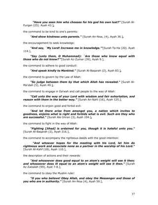 37
"Have you seen him who chooses for his god his own lust?" [Surah Al-
Furqan (25). Ayah 43.],
the command to be kind to one's parents:
"And show kindness unto parents." [Surah An-Nisa, (4), Ayah 36.],
the encouragement to seek knowledge:
"And say, `My Lord! Increase me in knowledge.’"[Surah Ta-Ha (20). Ayah
114.],
"Say (unto them, O Muhammad): `Are those who know equal with
those who do not know?'”[Surah Az-Zumar (39), Ayah 9.],
the command to adhere to good conduct:
"And speak kindly to Mankind." [Surah Al-Baqarah (2), Ayah 83.],
the command to govern by the Law of Allah:
"So judge between them by that which Allah has revealed." [Surah Al-
Ma'idah (5), Ayah 49.],
the command to engage in Da'wah and call people to the way of Allah:
"Call unto the way of your Lord with wisdom and fair exhortation, and
reason with them in the better way.” [Surah An-Nahl (16), Ayah 125.],
the command to enjoin good and forbid evil:
"And let there arise from amongst you, a nation which invites to
goodness, enjoins what is right and forbids what is evil. Such are they who
are successful." [Surah Ale-Imran (3), Ayah 104.],
the command to fight in the way of Allah:
"Fighting [Jihad] is ordained for you, though it is hateful unto you."
[Surah Al-Baqarah (2), Ayah 216.],
the command to accompany the righteous deeds with the good intention:
"And whoever hopes for the meeting with his Lord, let him do
righteous work and associate none as a partner in the worship of his Lord."
[Surah Al-Kahf (18), Ayah 110.],
the description of actions and their rewards:
"And whosoever does good equal to an atom's weight will see it then;
and whosoever does ill equal to an atom's weight will see it then.” [Surah
Az-Zalzalah (99), Ayat 7-8.],
the command to obey the Muslim ruler:
"O you who believe! Obey Allah, and obey the Messenger and those of
you who are in authority." [Surah An-Nisa (4), Ayah 59.],
 