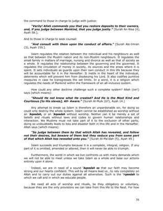 38
the command to those in charge to judge with justice:
"Verily! Allah commands you that you restore deposits to their owners,
and, if you judge between Mankind, that you judge justly.” [Surah An-Nisa (4),
Ayah 58.],
And to those in charge to seek counsel:
"And consult with them upon the conduct of affairs." [Surah Ale-Imran
(3), Ayah 159.].
Islam regulates the relation between the individual and his neighbours as well
as that between the Muslim nation and its non-Muslim neighbours. It regulates the
small family in matters of marriage, nursing and divorce as well as that of society as
a whole. It regulates the relationship between the governing and the governed. It
regulates the circulation of money in society, its sources and the areas where it is
spent. It sets individuals as guards upon their own conduct in this life because they
will be accountable for it in the Hereafter. It instils in the heart of the individual,
deterrents which will prevent him from disobeying his Lord. It also codifies punitive
measures in case he transgresses the set limits. In a word, it is a religion which
regulates the needs of Mankind within the framework of an all-inclusive system.
How could any other doctrine challenge such a complete system? Allah (SWT)
says (which means):
"Should He not know what He created? And He is the Most Kind and
Courteous [to His slaves], All- Aware." [Surah Al-Mulk (67), Ayah 14.]
Any attempt to break up Islam is therefore an unpardonable sin, for doing so
could only destroy the whole system. Islam cannot be established as worship without
an 'Aqeedah, or an 'Aqeedah without worship. Neither can it be merely a set of
beliefs and rituals without laws and codes to govern human relationships and
interaction. We Muslims must not take part of it to the exclusion of other parts;
doing so undoubtedly leads to loss and disaster both in this life and in the Hereafter.
Allah says (which means):
"So judge between them by that which Allah has revealed, and follow
not their desires, but beware of them lest they seduce you from some part
of that which Allah has revealed unto you." [Surah Al-Ma'idah (5), Ayah 49.]
Islam succeeds and triumphs because it is a complete, integral, religion. If any
part of it is omitted, amended or altered, then it will never be able to triumph.
Furthermore, the world in which we live confronts us with many demands which
we will not be able to meet unless we take Islam as a whole and base our actions
entirely upon it alone.
Indeed, we are in need of a sound 'Aqeedah so that our faith may become
strong and our hearts confident. This will by all means lead us , to rely completely on
Allah and to carry out our duties against all adversities. Such is the 'Aqeedah to
which we call and in which we educate people.
We need all acts of worship and rituals, be they obligatory or voluntary,
because they are the only provisions we can take from this life to the Next. For how
 
