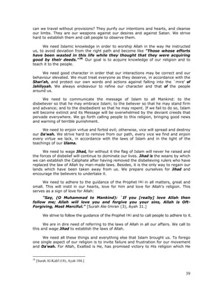 39
can we travel without provisions? They purify our intentions and hearts, and cleanse
our limbs. They are our weapons against our desires and against Satan. We strive
hard to establish them and call people to observe them.
We need Islamic knowledge in order to worship Allah in the way He instructed
us, to avoid deviation from the right path and become like "Those whose efforts
have been wasted in this life while they thought that they were acquiring
good by their deeds."38
Our goal is to acquire knowledge of our religion and to
teach it to the people.
We need good character in order that our interactions may be correct and our
behaviour elevated. We must treat everyone as they deserve, in accordance with the
Shari'ah, and protect our own words and actions against falling into the `mire' of
Jahiliyyah. We always endeavour to refine our character and that of the people
around us.
We need to communicate the message of Islam to all Mankind: to the
disbeliever so that he may embrace Islam; to the believer so that he may stand firm
and advance; and to the disobedient so that he may repent. If we fail to do so, Islam
will become extinct and its Message will be overwhelmed by the deviant creeds that
pervade everywhere. We go forth calling people to this religion, bringing good news
and warning of terrible punishment.
We need to enjoin virtue and forbid evil; otherwise, vice will spread and destroy
our Da'wah. We strive hard to remove from our path, every vice we find and enjoin
every virtue we lack, in accordance with the laws of Islam and in the light of the
teachings of our Ulama.
We need to wage Jihad, for without it the flag of Islam will never he raised and
the forces of disbelief will continue to dominate our lives. Jihad is the weans by which
we can establish the Caliphate after having removed the disbelieving rulers who have
replaced the law of Allah by man-made laws. Besides, it is the only way to regain our
lands which have been taken away from us. We prepare ourselves for Jihad and
encourage the believers to undertake it.
We need to adhere to the guidance of the Prophet in all matters, great and
small. This will instil in our hearts, love for him and love for Allah's religion. This
serves as a sign of love for Allah:
"Say, (O Muhammad to Mankind): `If you [really] love Allah then
follow me; Allah will love you and forgive you your sins, Allah is Oft-
Forgiving, Most Merciful." [Surah Ale-Imran (3), Ayah 31.]
We strive to follow the guidance of the Prophet and to call people to adhere to it.
We are in dire need of referring to the laws of Allah in all our affairs. We call to
this and wage Jihad to establish the laws of Allah.
We need all these things and everything else that Islam brought us. To forego
one single aspect of our religion is to invite failure and frustration for our movement
and Da'wah. For Allah, Exalted is He, has promised victory to His religion which He
38
[Surah Al-Kahf (18), Ayah 104.]
 