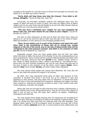 40
revealed to His Prophet , and also victory to those from amongst His servants who
adhere to it. As Allah says (which means):
"Verily Allah will help those who help His [Cause]. Truly Allah is All-
Strong, Almighty." [Surah Al-Hajj (22), Ayah 40.]
Conversely, all innovated, forbidden systems and ideologies apart from this
religion of Islam will know no victory or glory. How dare we neglect parts of Allah's
religion and not act upon them and call people to do so? And what excuses shall we
make before our Lord who says (which means) :
"This day have I perfected your religion for you and completed My
favour unto you, and have chosen for you Islam as your religion." [Surah Al-
Ma'idah (5), Ayah 3.]
We have no right whatsoever to take part of Islam and claim that it does not
belong to it; nor do we have the right to claim that only part is the whole of Islam.
Allah has forbidden us from doing so in the strongest possible terms:
"Then, do you believe you in a part of the Scripture and reject the rest?
Then what is the recompense of those who do so among you, except
disgrace in the life of the world, and on the Day of Resurrection they will be
consigned to the most grievous torment. And Allah is not unaware of what
you do."[Surah Al-Baqarah (2), Ayah 85.]
Deplorably enough, there are many people today who put their own ideas
before the Book of Allah, the Sunnah of His Prophet and the understanding of our
pious predecessors. Some of these call for living the different phases that Islam went
through in the past. Some live with their Da'wah in the `Makkan Period', others in
the `phase of calling secretly to Islam', others in the phase of `the defensive war’.
Some have not even received revelations yet! And for ever phase they take part of
the laws of Islam to the exclusion of all the others. Some neglect Hisbah, others
abandon Jihad. Some forsake Da'wah, and others reject Islam altogether.
We must expose these people and expose their falsehood. We must also tell
them to fear Allah and practise His religion in its entirety.
By Allah, they have abandoned those parts of Islam only because of their
cowardice or because they found it too hard, but as for whatever is easy and
appealing to their desires, that they adopt with no objections. It would have been
better for them if they had admitted their cowardice, weakness and neglect, but they
have insisted on twisting the teachings of Islam so that it may conform with their
innate weakness, cowardice and neglect.
Worse still, they do not blush to claim that they have a deeper understanding, a
sounder method and a more refined performance. They do not mind if the religion of
Allah is lost as long as they still enjoy their position as leaders, intellectuals,
philosophers and theorists.
We must expose these people because they are destroying the foundations of
Islam and claim that they are building its edifice and shielding it against attack. They
tear it to shreds and claim that they are repairing what time has damaged. They
paralyse Islam, deprive it of all its weapons, sever its organs and push into a fierce
Battle with a ruthless Jahiliyyah which will, in a short period of time, defeat them and
 