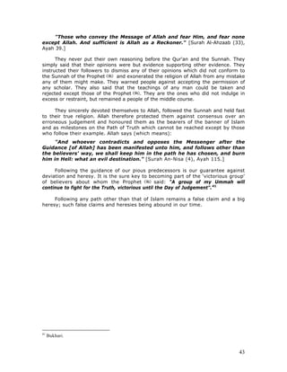 43
"Those who convey the Message of Allah and fear Him, and fear none
except Allah. And sufficient is Allah as a Reckoner." [Surah Al-Ahzaab (33),
Ayah 39.]
They never put their own reasoning before the Qur'an and the Sunnah. They
simply said that their opinions were but evidence supporting other evidence. They
instructed their followers to dismiss any of their opinions which did not conform to
the Sunnah of the Prophet and exonerated the religion of Allah from any mistake
any of them might make. They warned people against accepting the permission of
any scholar. They also said that the teachings of any man could be taken and
rejected except those of the Prophet . They are the ones who did not indulge in
excess or restraint, but remained a people of the middle course.
They sincerely devoted themselves to Allah, followed the Sunnah and held fast
to their true religion. Allah therefore protected them against consensus over an
erroneous judgement and honoured them as the bearers of the banner of Islam
and as milestones on the Path of Truth which cannot be reached except by those
who follow their example. Allah says (which means):
"And whoever contradicts and opposes the Messenger after the
Guidance [of Allah] has been manifested unto him, and follows other than
the believers' way, we shall keep him in the path he has chosen, and burn
him in Hell: what an evil destination." [Surah An-Nisa (4), Ayah 115.]
Following the guidance of our pious predecessors is our guarantee against
deviation and heresy. It is the sure key to becoming part of the ‘victorious group'
of believers about whom the Prophet said: “A group of my Ummah will
continue to fight for the Truth, victorious until the Day of Judgement”.41
Following any path other than that of Islam remains a false claim and a big
heresy; such false claims and heresies being abound in our time.
41
Bukhari.
 