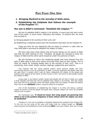 44
Part Four: Our Aim
1. Bringing Mankind to the worship of Allah alone.
2. Establishing the Caliphate that follows the example
of the Prophet .
Our aim is Allah's command: "Establish the religion.”42
We aim to establish Allah's religion in its entirety, in every soul and upon every
inch of this earth, in every home, institution and society. To achieve this, we must
first succeed in:
1. Bringing people to the worship of their Lord, and
2. Establishing a Caliphate based upon the foundations laid down by the Prophet .
These are then the two objectives that we aspire to achieve in order that we
may fulfill Allah's command to establish the religion of Islam.
We have said many times before that all human beings are the slaves of Allah
and that the earth belongs to Him. Therefore, all people are required to enter the
religion of Allah and the entire earth should be under the authority of Islam.
We aim therefore to return the wandering people who have strayed from the
path of Allah back to their pure nature and bring them back to their senses. This is
what we meant by 'bringing people back to the worship of their Lord'. That is in
everything: their creed, rituals, conduct, dealings, judgements and customs.
This requires that the ruling political system which governs people and their
communities should in turn be submissive to Allah. It should implement the Islamic laws and
act upon them; a system which rules by Islam, safeguards the religion of the people and
protects them against all the devils, be they human or jinn, who strive to take people outside
the religion of Allah.
Living under a non-Islamic system means that people will not refer to Islam as a judge
in their disputes and that they will not establish their religion in its entirety. This also means
that there will be an authority which will divert people from the religion of Allah and absorb
them into its own Jahiliyyah system, using all means at its disposal.
One of the foundations of establishing the religion is to bring into being a political
system by which to rule the people and guide them, because religion can never be complete
without such a system.
Ibn Taymeeyah said, "It should be known that ruling people and governing their
affairs is one of the greatest obligations of Islam without which the religion can never
be established."
Therefore it is our aim to establish a Caliphate following the example of the Prophet .
To this end, we are using all the ways and means that our religion taught us: Da'wah,
enjoining good and forbidding evil and conducting Jihad in the way of Allah. Each one of these
42
Surah Ash-Shura (42), Ayah 13.
 