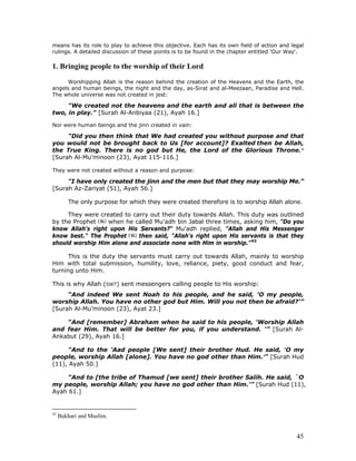 45
means has its role to play to achieve this objective. Each has its own field of action and legal
rulings. A detailed discussion of these points is to be found in the chapter entitled 'Our Way'.
1. Bringing people to the worship of their Lord
Worshipping Allah is the reason behind the creation of the Heavens and the Earth, the
angels and human beings, the night and the day, as-Sirat and al-Meezaan, Paradise and Hell.
The whole universe was not created in jest:
"We created not the heavens and the earth and all that is between the
two, in play." [Surah Al-Anbiyaa (21), Ayah 16.]
Nor were human beings and the jinn created in vain:
"Did you then think that We had created you without purpose and that
you would not be brought back to Us [for account]? Exalted then be Allah,
the True King. There is no god but He, the Lord of the Glorious Throne."
[Surah Al-Mu’minoon (23), Ayat 115-116.]
They were not created without a reason and purpose:
"I have only created the jinn and the men but that they may worship Me.”
[Surah Az-Zariyat (51), Ayah 56.]
The only purpose for which they were created therefore is to worship Allah alone.
They were created to carry out their duty towards Allah. This duty was outlined
by the Prophet when he called Mu'adh bin Jabal three times, asking him, "Do you
know Allah's right upon His Servants?" Mu'adh replied, "Allah and His Messenger
know best." The Prophet then said, "Allah's right upon His servants is that they
should worship Him alone and associate none with Him in worship."43
This is the duty the servants must carry out towards Allah, mainly to worship
Him with total submission, humility, love, reliance, piety, good conduct and fear,
turning unto Him.
This is why Allah (SWT) sent messengers calling people to His worship:
“And indeed We sent Noah to his people, and he said, 'O my people,
worship Allah. You have no other god but Him. Will you not then be afraid?'”
[Surah Al-Mu’minoon (23), Ayat 23.]
“And [remember] Abraham when he said to his people, 'Worship Allah
and fear Him. That will be better for you, if you understand. '” [Surah Al-
Ankabut (29), Ayah 16.]
"And to the ’Aad people [We sent] their brother Hud. He said, ‘O my
people, worship Allah [alone]. You have no god other than Him.’" [Surah Hud
(11), Ayah 50.]
"And to [the tribe of Thamud [we sent] their brother Salih. He said, `O
my people, worship Allah; you have no god other than Him.'” [Surah Hud (11),
Ayah 61.]
43
Bukhari and Muslim.
 