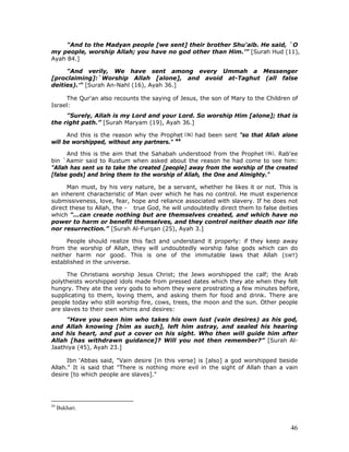 46
"And to the Madyan people [we sent] their brother Shu'aib. He said, `O
my people, worship Allah; you have no god other than Him.’” [Surah Hud (11),
Ayah 84.]
"And verily, We have sent among every Ummah a Messenger
[proclaiming]:`Worship Allah [alone], and avoid at-Taghut (all false
deities).’" [Surah An-Nahl (16), Ayah 36.]
The Qur'an also recounts the saying of Jesus, the son of Mary to the Children of
Israel:
"Surely, Allah is my Lord and your Lord. So worship Him [alone]; that is
the right path.” [Surah Maryam (19), Ayah 36.]
And this is the reason why the Prophet had been sent "so that Allah alone
will be worshipped, without any partners." 44
And this is the aim that the Sahabah understood from the Prophet . Rab'ee
bin `Aamir said to Rustum when asked about the reason he had come to see him:
"Allah has sent us to take the created [people] away from the worship of the created
[false gods] and bring them to the worship of Allah, the One and Almighty."
Man must, by his very nature, be a servant, whether he likes it or not. This is
an inherent characteristic of Man over which he has no control. He must experience
submissiveness, love, fear, hope and reliance associated with slavery. If he does not
direct these to Allah, the - true God, he will undoubtedly direct them to false deities
which "...can create nothing but are themselves created, and which have no
power to harm or benefit themselves, and they control neither death nor life
nor resurrection.” [Surah Al-Furqan (25), Ayah 3.]
People should realize this fact and understand it properly: if they keep away
from the worship of Allah, they will undoubtedly worship false gods which can do
neither harm nor good. This is one of the immutable laws that Allah (SWT)
established in the universe.
The Christians worship Jesus Christ; the Jews worshipped the calf; the Arab
polytheists worshipped idols made from pressed dates which they ate when they felt
hungry. They ate the very gods to whom they were prostrating a few minutes before,
supplicating to them, loving them, and asking them for food and drink. There are
people today who still worship fire, cows, trees, the moon and the sun. Other people
are slaves to their own whims and desires:
"Have you seen him who takes his own lust (vain desires) as his god,
and Allah knowing [him as such], left him astray, and sealed his hearing
and his heart, and put a cover on his sight. Who then will guide him after
Allah [has withdrawn guidance]? Will you not then remember?” [Surah Al-
Jaathiya (45), Ayah 23.]
Ibn ‘Abbas said, "Vain desire [in this verse] is [also] a god worshipped beside
Allah." It is said that "There is nothing more evil in the sight of Allah than a vain
desire [to which people are slaves]."
44
Bukhari.
 