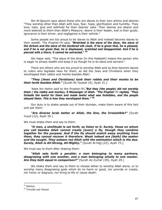 47
Ibn Al-Qayyim says about those who are slaves to their own whims and desires:
"They worship other than Allah with love, fear, hope, glorification and humility. They
love, hate, give and withhold for their desires' sake. Their desires are dearer and
more beloved to them than Allah's Pleasure; desire is their leader, lust is their guide,
ignorance is their driver, and negligence is their vehicle."
Some people are too proud to be slaves to Allah and instead become slaves to
their wealth. The Prophet said, "Wretched is the slave of the dinar, the slave of
the dirham and the slave of the bordered silk cloak. If he is given that, he is pleased,
and if he is not given that, he is displeased, wretched and disappointed. And if he is
pierced with a thorn, it cannot be extracted." 45
Ibn Hajar said, "The slave of the dinar [in this Hadeeth] means the person who
is eager to amass wealth and keep it as though he is its slave and servant."
There are others who are too proud to worship Allah and so they become slaves
to rulers who legislate laws for them, as did the Jews and Christians when they
worshipped their rabbis and monks besides Allah:
"They (Jews and Christians) took their rabbis and their monks to be
their lords besides Allah." [Surah At-Taubah (9), Ayah 31.]
'Adee bin Hatim said to the Prophet ,"But they (the people) did not worship
them ( the rabbis and monks), 0 Messenger of Allah. "The Prophet replied, "They
forbade the lawful for them and made lawful what was forbidden, and the people
obeyed them. This is how they worshipped them.” 46
Our duty is to shake people out of their slumber, make them aware of this fact
and ask them:
"Are diverse lords better or Allah, the One, the Irresistible?" [Surah
Yusuf (12), Ayah 39.]
We must shake them and say to them:
"O men, a similitude is set forth, so listen to it. Surely, those on whom
you call besides Allah cannot create [even] a fly, though they combine
together for the purpose. And if the fly should snatch away anything from
them, they cannot recover it therefore. Weak indeed are [both] the seeker
and the sought. They esteem not Allah with the estimation which is His due.
Surely, Allah is All-Strong, All-Mighty." [Surah Al-Hajj (22), Ayah 73.]
We must say to them after shaking them:
"Allah sets forth a parable: a man belonging to many partners,
disagreeing with one another, and a man belonging wholly to one master.
Are they both equal in comparison?" [Surah Az-Zumar (39), Ayah 29.]
We shake them and say to them to choose either to worship Allah alone, or to
worship many disagreeing gods which do no harm or good, nor provide or create,
nor honor or disgrace, nor bring to life or cause death:
45
Bukhari.
46
Tirmidhi and Ahmad.
 
