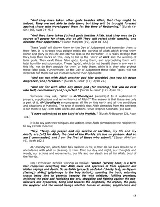 48
"And they have taken other gods besides Allah, that they might be
helped. They are not able to help them, but they will be brought forward
against those who worshipped them fat the time of Reckoning." [Surah Ya-
Sin (36), Ayat 74-75.]
"And they have taken [other] gods besides Allah, that they may be [a
source of] power for them. Not at all! They will reject their worship, and
become their opponents.” [Surah Maryam (19), Ayat 81-82.]
These ‘gods’ will disown them on the Day of Judgement and surrender them to
their fate. It is strange that people reject the worship of Allah which brings them
honor and glory in this life and eternal bliss in the Hereafter. It is really strange that
they turn their backs on this, only to fall in the `mire' of shirk and the worship of
false gods. They exalt these false gods, loving them, and approaching them with
total humility and submission. These `gods', which do not benefit them in any way in
this life, nor do they provide for them or help them, while it is they who protect
these false gods. Furthermore, on the Day of Judgement these false `gods' will not
intercede for them but will instead become their opponents:
"And set not with Allah another god [for worship] lest you sit down
disgraced [and] forsaken." [Surah Al-Israa' (17), Ayah 22.]
"And set not with Allah any other god [for worship] lest you be cast
into Hell, condemned [and] rejected.” [Surah Al-Israa' (17), Ayah 39.]
Someone may ask, "What is al-'Uboodiyyah (worship)? Is it restricted to
prayers, supplications and remembrance of Allah?" The answer is that these are only
a part of it. Al-'Uboodiyyah encompasses all life on this earth and all the conditions
and situations of Mankind. The type of worship that Allah demands from His servants
is for them to say, with both words and actions, what Prophet Abraham (as) said:
"I have submitted to the Lord of the Worlds." [Surah Al-Baqarah (2), Ayah
131.]
It is to say with their tongues and actions what Allah commanded the Prophet
to say (which means):
"Say: "Truly, my prayer and my service of sacrifice, my life and my
death, are [all] for Allah, the Lord of the Worlds. He has no partner. And so
am I commanded, and I am the first of those who submit." [Surah Al-An'am
(6), Ayah 162.]
Al-'Uboodiyyah, which Allah has created us for, is that all our lives should be in
accordance with what is pleasing to Him. That our day and night, our thoughts and
words, our actions and movements, our life and our death are all for Allah, Lord of
the Worlds.
Ibn Taymeeyah defined worship as follows: "Ibadah (serving Allah) is a term
that comprises everything that Allah loves and approves of from apparent and
hidden sayings and deeds. So as-Salah (prayer); az-Zakah (charity tax); as-Siyyam
(fasting); al-Hajj (pilgrimage to the holy Ka'bah); speaking the truth; returning
trusts; being kind to parents; keeping ties with relatives; fulfilling promises;
enjoining the good and forbidding the evil; struggling and fighting against the non-
believers and hypocrites; being kind towards the neighbors, the orphan, the poor,
the wayfarer and the owned beings whether human or animal; supplications and
 