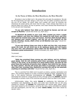 4
Introduction
In the Name of Allah, the Most Beneficent, the Most Merciful
All praise is due to Allah (SWT). We praise Him and seek His assistance. We ask
for His forgiveness and take refuge in Him from the evil within ourselves and from
the evil of our deeds. He whom Allah (SWT) guides will never be diverted yet
whomever He sends astray will never find his way. I bear witness that there is no
god but Allah (SWT) alone, He has no partner, and I bear witness that Muhammad
is His servant and messenger.
"O you who believe! Fear Allah as He should be feared, and die not
except as Muslims." [Surah Ale-Imran (3), Ayah 102.]
"O Mankind! Be dutiful to your Lord, Who created you front a single
person (Adam), and from him (Adam) He created his wife (Eve), and from
them both He created many men and women. And fear Allah through Whom
you demand your mutual (rights), and (do not cut the relations of) the
wombs (Kinship). Surely, Allah is Ever an All-Watcher over you." [Surah An-
Nisa (4), Ayah 1.]
"O you who believe! Keep your duty to Allah and fear Him, and always
speak the truth. He will direct you to do righteous deeds arid will forgive
you your sins. And whosoever obeys Allah and His Messenger, has indeed
achieved a great achievement." [Surah Al-Ahzaab (33), Ayah 70-71.]
To proceed:
Allah (SWT) says:
"Allah has promised those among you who believe, and do righteous
good deeds, that He will certainly grant them succession (to the present
rulers) in the earth, as He granted it to those before them, and that He will
grant them the authority to practice their religion, that which He has chosen
for them (Islam). And He will surely give them in exchange a safe security
after their fear, provided they (believers) worship Him and do not associate
anything (in worship) with Him." [Surah An-Nur (24), Ayah 55.]
This is a promise from Allah (SWT) to grant us victory, success, domination and
glory. This promise appears to us like a luminous glimpse of hope, enlightening our
way in this gloomy darkness encompassing our Ummah. This Ummah, which
dominated the world for a long period of time, through which the Khilafah extended
remarkably to protect most of the countries and govern them by Allah's (SWT) Book.
Unfortunately today, this same Ummah is swallowing the bitterness of
humiliation and degradation. Its glory and pride have become like an old song
chanted by children. Its Khilafah has fragmented into several petty states. Some
have been seized by the Christians, some by the Jews, some controlled by atheists
and idol worshippers, and the rest, so called ‘Islamic States’, have been seized by
secular rulers.
 