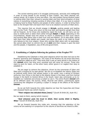 50
The correct starting point is to struggle continuously, seriously and intelligently
in order to bring people to the worship of their Creator. Any other attempt will,
without doubt, be a waste of time and effort. The real problem facing Muslims today
is nothing other than their refusal to worship Allah and their blind emulation of stray
nations in everything including worship of others than Allah. It is our duty to extend
a helping hand to these Muslims and people of other nations, in order to bring them
back to the Straight Path and teach them how to be obedient servants of Allah alone.
This requires that we should engage in Da'wah, guiding people and leading
them to the Truth. Those who return to the true faith and become upright then they
will be forgiven. As for those who stubbornly reject the truth, we will carry out our
duty to rectify them or deter them either through Hisbah or Jihad, depending on the
circumstances. People have the choice to return in obedience to their pure nature
and worship Allah alone (who is their true Lord and Master). Or to step aside, taking
with them their false beliefs and creeds, and leave the earth to be ruled by those
who belong to this true religion: those who worship Allah alone with no associates.
We cannot allow them to commit the sin of shirk and then impose it upon the land
and the people, in legislation, way of life and government.
2. Establishing a Caliphate following the guidance of the Prophet
Establishing the Caliphate is that great objective which has been lost due to the
Muslims' ignorance and negligence. The mass of the Muslims do not know that there
is an objective called as such. They think that it was an early period in the history of
this Ummah which has long since vanished and will never be revived. Those who
claim to work for Islam, on the other hand, either ignore it or neglect their duty to
establish it.
We are eager to achieve this objective, driven by the commands of Islam and
filled with a longing for its past glories. We aim to re-establish the Islamic State and
its political entity which had spread justice in the world, over a period of thirteen
centuries, from China in the East to the Atlantic Ocean in the West, and from Central
Europe in the North to Central Africa in the South. Islam also commands us to re-
establish our Caliphate and choose a Caliph to rule it. The entire Muslim Ummah with
all its different sects: the Sunnis, Shiite, Murji'ah and others, unanimously agree
concerning the obligation of putting a Caliph in charge of the affairs of the Muslim
Ummah.
As we set forth towards this noble objective we hear the hypocrites and those
with diseased hearts say (which means),
"Their religion has deluded these [men]." [Surah Al-Anfal (8), Ayah 49.]
But we reply to them, saying (which means):
"And whoever puts his trust in Allah, then surely Allah is Mighty,
Wise." [Surah Al-Anfal (8), Ayah 49.]
We go forward towards this noble aim, knowing that the splendour of the
victory we are seeking is in proportion to the volume of sacrifices we intend to offer.
 