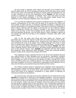 51
We only accept a Caliphate which follows the example of the Prophet and
rules by Allah's laws. So, let our struggle and sacrifice rise to this level. Let our blood
flow to cover every inch of the land we aspire to include under the Caliphate rule. Let
us offer sacrifices as did the first generations of our Ummah who did not spare
anything to establish the Caliphate. A Caliphate which ruled with justice over the
majority of the world's population in its time, and whose capital moved from
Madeenah to Kufa, Damascus, Baghdad, Cairo, and Istanbul.
It is true that the Caliphate knew periods of weakness due to the negligence of
Muslims, transgressions of its rulers and the plots of its enemies from within and
from outside. In spite of all this, it remained a custodian of religion, a defender of its
sanctity and protector of its peoples and lands. Many were the ferocious onslaughts it
had to endure. Starting with the attack of the Qur'aish on the embryonic Islamic
State in Madeenah, through the Christian Crusades in the West and the Mongol
hoards from the East, to the final onslaught by the satanic alliance of Christians,
Jews and apostate secularists, such as Kamal Ataturk. Satan managed to gather all
his strength and deal the final blow to the Caliphate in October 1924, after 1340
years in power.
With its fall, the gates were flung wide open before our enemies, who
descended upon us with the hatred of 1340 years of enmity boiling in their chests.
They carved our Ummah up between them, occupying the vast majority of its land
and controlling the mass of its people. This military onslaught went hand in hand
with an equally fierce, determined and insidious intellectual attack. `Human wolves'
from every sect and religion embarked on seizing the Muslim Ummah with their
claws, targeting Muslims' hearts and minds. Successive Muslim generations fell easy
prey to this cultural invasion. Their ‘Aqeedah was distorted and their faith shaken
and weakened. Some abandoned Islam altogether. Those who remained Muslims
forsook virtually all the values and principles of the faith.
This intellectual invasion assumed the form of an all out and relentless doctrinal
war, calling Muslims to false ideologies such as secularism, nationalism, socialism
and capitalism. Free rein was given to calls to libertinism and the so-called freedom
which stripped our youth of the purity and decency of Islam, and left them to the
mercy of fleeting whims and unfettered desires. The media and educational systems
have been employed in this war, supported by organizations and institutions run by
Jews and Christians, and protected by governments and their armies.
The military invasion aimed at destroying the Caliphate which represented a
political system holding the Muslims together, and succeeded in achieving this aim.
The intellectual invasion, on the other hand, which aimed at weakening Islam in the
hearts and minds of its followers, succeeded to a large extent in distorting its
meaning and shaking its foundations.
Our enemies knew well that removing the Caliphate from the political life of the
Ummah is no guarantee in itself that it will disappear altogether. They have learned
that as long as Islam, in its comprehensive, all-embracing sense, remained rooted in
the hearts and minds of its followers, this concept will drive the believers to reinstate
it to its full glory. History has seen this happen many times before and the enemy
has had plenty of opportunities to learn the lesson. This is historically supported by
the fact that the Caliphate capital knew different countries, ranging from the Hijaz, to
Syria, to Iraq, to Egypt and finally to Turkey. This time they want to uproot the
comprehensive concept of Islam from the minds of Muslims once and for all, so that
 