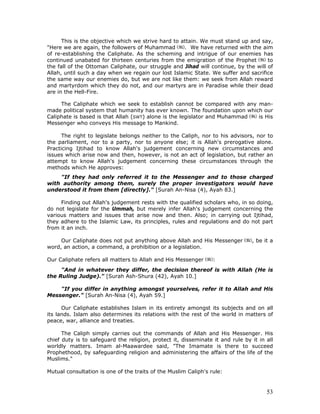 53
This is the objective which we strive hard to attain. We must stand up and say,
"Here we are again, the followers of Muhammad . We have returned with the aim
of re-establishing the Caliphate. As the scheming and intrigue of our enemies has
continued unabated for thirteen centuries from the emigration of the Prophet to
the fall of the Ottoman Caliphate, our struggle and Jihad will continue, by the will of
Allah, until such a day when we regain our lost Islamic State. We suffer and sacrifice
the same way our enemies do, but we are not like them: we seek from Allah reward
and martyrdom which they do not, and our martyrs are in Paradise while their dead
are in the Hell-Fire.
The Caliphate which we seek to establish cannot be compared with any man-
made political system that humanity has ever known. The foundation upon which our
Caliphate is based is that Allah (SWT) alone is the legislator and Muhammad is His
Messenger who conveys His message to Mankind.
The right to legislate belongs neither to the Caliph, nor to his advisors, nor to
the parliament, nor to a party, nor to anyone else; it is Allah's prerogative alone.
Practicing Ijtihad to know Allah's judgement concerning new circumstances and
issues which arise now and then, however, is not an act of legislation, but rather an
attempt to know Allah's judgement concerning these circumstances through the
methods which He approves:
"If they had only referred it to the Messenger and to those charged
with authority among them, surely the proper investigators would have
understood it from them [directly]." [Surah An-Nisa (4), Ayah 83.]
Finding out Allah's judgement rests with the qualified scholars who, in so doing,
do not legislate for the Ummah, but merely infer Allah's judgement concerning the
various matters and issues that arise now and then. Also; in carrying out Ijtihad,
they adhere to the Islamic Law, its principles, rules and regulations and do not part
from it an inch.
Our Caliphate does not put anything above Allah and His Messenger , be it a
word, an action, a command, a prohibition or a legislation.
Our Caliphate refers all matters to Allah and His Messenger :
"And in whatever they differ, the decision thereof is with Allah (He is
the Ruling Judge)." [Surah Ash-Shura (42), Ayah 10.]
"If you differ in anything amongst yourselves, refer it to Allah and His
Messenger." [Surah An-Nisa (4), Ayah 59.]
Our Caliphate establishes Islam in its entirety amongst its subjects and on all
its lands. Islam also determines its relations with the rest of the world in matters of
peace, war, alliance and treaties.
The Caliph simply carries out the commands of Allah and His Messenger. His
chief duty is to safeguard the religion, protect it, disseminate it and rule by it in all
worldly matters. Imam al-Maawardee said, "The Imamate is there to succeed
Prophethood, by safeguarding religion and administering the affairs of the life of the
Muslims."
Mutual consultation is one of the traits of the Muslim Caliph's rule:
 