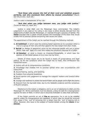 54
"And those who answer the Call of their Lord and establish prayers
perfectly, and who [conduct] their affairs by mutual consultation."[Surah
Ash-Shura (42). Ayah 38.]
Justice is also a characteristic of his rule:
"And that when you judge between men, you judge with justice."
[Surah An-Nisa (4), Ayah 58.]
Justice is what Allah and His Messenger have commanded. The Caliph's
judgement in any case or his ruling in any issue is either directly derived from the
judgements of Allah and Ills Messenger, or reached through a process of Ijtihad. The
Ulama stipulate that a Caliph should possess the knowledge of the Deen that would
enable him to practise Ijtihad concerning new issues and cases.
The appointment of the Caliph can be reached through the following methods:
1. Al-Istikhlaaf, in which case the existing Caliph appoints as his successor either a
man or a group of men who will then appoint the new Caliph from their midst.
2. Bai'ah (or Pledge of allegiance) given by the influential people who are in power
(Ahlul- Halli wal-`Aqd) to a man who meets the conditions required of a Caliph.
3. Al-Isteelaa’, or what is known as Imaaratul-Mutaghallib, in which case the
position of the Caliph passes on to a new man by force.
Details of these issues are to be found in books of jurisprudence and legal
politics. As for the conditions which the Caliph has to meet, then Al-Mawardi has
mentioned seven:
1. Justice with all its comprehensive conditions.
2. Knowledge that enables him to practise Ijtihad when new circumstances and
cases arise.
3. Sound hearing, seeing, and speaking.
4. Freedom from physical disabilities.
5. Sound opinion and judgement to manage the subjects' matters and conduct other
services.
6. Courage and readiness to protect the land of Islam and its people and to fight the enemy.
7. Descent from the Qur'aish tribe, due to the Hadeeth evidence and the consensus
of Muslim scholars.
Obedience to the Caliph is obligatory and is an act of obedience to Allah and His
Messenger . All his commands must be obeyed, unless he calls for a transgression
against the laws of Allah, in which case it becomes forbidden to obey that command.
If the Caliph commits an act of Fisq or oppression, he is not to be rebelled
against unless his transgressions are repeated, in which case he should be removed
from power if the `evil' of removing him is lesser than the `evil' of leaving him in
office. However, this issue is the subject of heated debate among the Ulama of our
Ummah.
 