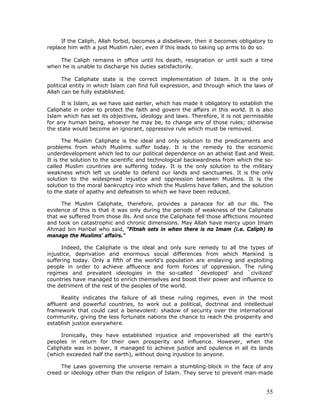 55
If the Caliph, Allah forbid, becomes a disbeliever, then it becomes obligatory to
replace him with a just Muslim ruler, even if this leads to taking up arms to do so.
The Caliph remains in office until his death, resignation or until such a time
when he is unable to discharge his duties satisfactorily.
The Caliphate state is the correct implementation of Islam. It is the only
political entity in which Islam can find full expression, and through which the laws of
Allah can be fully established.
It is Islam, as we have said earlier, which has made it obligatory to establish the
Caliphate in order to protect the faith and govern the affairs in this world. It is also
Islam which has set its objectives, ideology and laws. Therefore, it is not permissible
for any human being, whoever he may be, to change any of those rules; otherwise
the state would become an ignorant, oppressive rule which must be removed.
The Muslim Caliphate is the ideal and only solution to the predicaments and
problems from which Muslims suffer today. It is the remedy to the economic
underdevelopment which led to our political dependence on an atheist East and West.
It is the solution to the scientific and technological backwardness from which the so-
called Muslim countries are suffering today. It is the only solution to the military
weakness which left us unable to defend our lands and sanctuaries. It is the only
solution to the widespread injustice and oppression between Muslims. It is the
solution to the moral bankruptcy into which the Muslims have fallen, and the solution
to the state of apathy and defeatism to which we have been reduced.
The Muslim Caliphate, therefore, provides a panacea for all our ills. The
evidence of this is that it was only during the periods of weakness of the Caliphate
that we suffered from those ills. And once the Caliphate fell those afflictions mounted
and took on catastrophic and chronic dimensions. May Allah have mercy upon Imam
Ahmad bin Hanbal who said, "Fitnah sets in when there is no Imam (i.e. Caliph) to
manage the Muslims' affairs."
Indeed, the Caliphate is the ideal and only sure remedy to all the types of
injustice, deprivation and enormous social differences from which Mankind is
suffering today. Only a fifth of the world's population are enslaving and exploiting
people in order to achieve affluence and form forces of oppression. The ruling
regimes and prevalent ideologies in the so-called `developed' and `civilized'
countries have managed to enrich themselves and boost their power and influence to
the detriment of the rest of the peoples of the world.
Reality indicates the failure of all these ruling regimes, even in the most
affluent and powerful countries, to work out a political, doctrinal and intellectual
framework that could cast a benevolent: shadow of security over the international
community, giving the less fortunate nations the chance to reach the prosperity and
establish justice everywhere.
Ironically, they have established injustice and impoverished all the earth's
peoples in return for their own prosperity and influence. However, when the
Caliphate was in power, it managed to achieve justice and opulence in all its lands
(which exceeded half the earth), without doing injustice to anyone.
The Laws governing the universe remain a stumbling-block in the face of any
creed or ideology other than the religion of Islam. They serve to prevent man-made
 