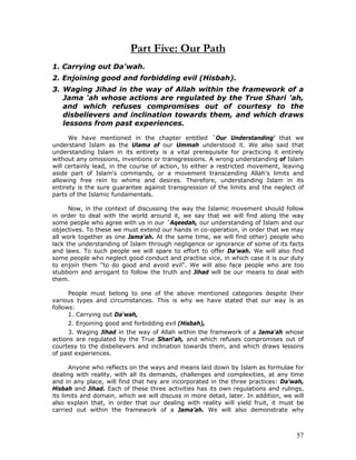 57
Part Five: Our Path
1. Carrying out Da'wah.
2. Enjoining good and forbidding evil (Hisbah).
3. Waging Jihad in the way of Allah within the framework of a
Jama 'ah whose actions are regulated by the True Shari 'ah,
and which refuses compromises out of courtesy to the
disbelievers and inclination towards them, and which draws
lessons from past experiences.
We have mentioned in the chapter entitled `Our Understanding' that we
understand Islam as the Ulama of our Ummah understood it. We also said that
understanding Islam in its entirety is a vital prerequisite for practicing it entirely
without any omissions, inventions or transgressions. A wrong understanding of Islam
will certainly lead, in the course of action, to either a restricted movement, leaving
aside part of Islam's commands, or a movement transcending Allah's limits and
allowing free rein to whims and desires. Therefore, understanding Islam in its
entirety is the sure guarantee against transgression of the limits and the neglect of
parts of the Islamic fundamentals.
Now, in the context of discussing the way the Islamic movement should follow
in order to deal with the world around it, we say that we will find along the way
some people who agree with us in our `Aqeedah, our understanding of Islam and our
objectives. To these we must extend our hands in co-operation, in order that we may
all work together as one Jama'ah. At the same time, we will find other) people who
lack the understanding of Islam through negligence or ignorance of some of its facts
and laws. To such people we will spare to effort to offer Da'wah. We will also find
some people who neglect good conduct and practise vice, in which case it is our duty
to enjoin them "to do good and avoid evil". We will also face people who are too
stubborn and arrogant to follow the truth and Jihad will be our means to deal with
them.
People must belong to one of the above mentioned categories despite their
various types and circumstances. This is why we have stated that our way is as
follows:
1. Carrying out Da'wah,
2. Enjoining good and forbidding evil (Hisbah),
3. Waging Jihad in the way of Allah within the framework of a Jama'ah whose
actions are regulated by the True Shari'ah, and which refuses compromises out of
courtesy to the disbelievers and inclination towards them, and which draws lessons
of past experiences.
Anyone who reflects on the ways and means laid down by Islam as formulae for
dealing with reality, with all its demands, challenges and complexities, at any time
and in any place, will find that hey are incorporated in the three practices: Da'wah,
Hisbah and Jihad. Each of these three activities has its own regulations and rulings,
its limits and domain, which we will discuss in more detail, later. In addition, we will
also explain that, in order that our dealing with reality will yield fruit, it must be
carried out within the framework of a Jama’ah. We will also demonstrate why
 