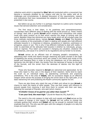 58
collective work which is regulated by Shari 'ah and conducted within a movement has
become a necessity dictated by our religion and also by the reality with all its
challenges and circumstances. A detailed discussion of the requirements, reasons
and motivations that have necessitated the adoption of collective work will also be
presented in due course.
But before we go any further it is perhaps important to outline some important
issues that demand attention and consideration.
The first issue is that Islam, in its greatness and comprehensiveness,
incorporates many different ways of dealing with the world around us. These ‘means
of change’ start with a gentle Da'wah which employs kind exhortation and meets
insult with good conduct up to that which reaches the stage of smiting with the
sword. Between these two extremes are many levels which are all included under the
three methods mentioned above, namely Da'wah, Hisbah, and Jihad. This flexibility
is clear evidence of the practicality of Islam in dealing with people who hold different
attitudes towards it, in closeness or distance, acceptance or rejection, submission or
arrogance, peace or war. This is why it has different methods to deal with reality in
order to assimilate all the attitudes held towards it whether by individuals, groups,
sects or regimes. Thus Islam can succeed in changing any situation, whatever the
circumstances, and cause it to conform to its regulations and surrender to its tenets.
Da'wah serves as an efficient tool of changing people's conceptions, by
addressing their minds and hearts through reasoning and good counsel in the hope
of dispelling the wrong convictions which are rooted in the hearts and minds of the
people and changing them in order to bring the disbeliever out of the darkness of
ignorance into the light of faith, the heretic from the darkness of heresy to the light
of the Sunnah, and the sinner from the darkness of desires into the light of
obedience.
Those who favorably respond to Da'wah are welcomed and appreciated. As for
those who reject it, they vary in the degree of their rejection. Some tend to reject
the truth on an individual basis, by abandoning commands and practicing
prohibitions. This is the area of Hisbah, with its successive stages as an effective
weapon which serves the purpose of bringing the sinner back to the right path, or at
least restraining him and protecting the Muslim community against his evil.
There are also those who reject the way of Allah and refuse to give Da'wah a
chance to reach the hearts of other people. They use their power and influence to
prevent people from receiving it and force them to comply with their own laws,
following the example of Pharaoh, who said (which means):
"O Chiefs! I know of no god for you other than myself." 50
"I am your lord, the most high." [Surah An-Naazi'at (79), Ayah 24.]
The sword is the only weapon to deal with such people and Jihad serves as the
only means of change in this regard. For Da'wah will not suffice to change the
concepts guiding their actions and Hisbah will not be enough to restraint them and
eradicate their evil. The only way left open with this category of people is to rally the
troops and wield the sword:
50
Surah Al-Qasas (28), Ayah 38.
 