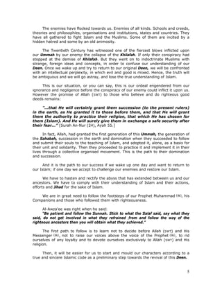 5
The enemies have flocked towards us. Enemies of all kinds. Schools and creeds,
theories and philosophies, organisations and institutions, states and countries. They
have all gathered to fight Islam and the Muslims. Some of them are incited by a
hidden hatred and some by an old animosity.
The Twentieth Century has witnessed one of the fiercest blows inflicted upon
our Ummah by our enemy: the collapse of the Khilafah. If only their conspiracy had
stopped at the demise of Khilafah. But they went on to indoctrinate Muslims with
strange, foreign ideas and concepts, in order to confuse our understanding of our
Deen. Once we wake up and try to return to our original Deen, we will be confronted
with an intellectual perplexity, in which evil and good is mixed. Hence, the truth will
be ambiguous and we will go astray, and lose the true understanding of Islam.
This is our situation, or you can say, this is our ordeal engendered from our
ignorance and negligence before the conspiracy of our enemy could inflict it upon us.
However the promise of Allah (SWT) to those who believe and do righteous good
deeds remains:
"...that He will certainly grant them succession (to the present rulers)
in the earth, as He granted it to those before them, and that He will grant
them the authority to practice their religion, that which He has chosen for
them (Islam). And He will surely give them in exchange a safe security after
their fear...” [Surah An-Nur (24), Ayah 55.]
In fact, Allah, had granted the first generation of this Ummah, the generation of
the Sahabah, succession in the earth and domination when they succeeded to follow
and submit their souls to the teaching of Islam, and adopted it, alone, as a basis for
their unit and solidarity. Then they proceeded to practice it and implement it in their
lives through a collective organised movement. This is the path to their domination
and succession.
And it is the path to our success if we wake up one day and want to return to
our Islam; if one day we accept to challenge our enemies and restore our Islam.
We have to hasten and rectify the abyss that has extended between us and our
ancestors. We have to comply with their understanding of Islam and their actions,
efforts and Jihad for the sake of Islam.
We are in great need to follow the footsteps of our Prophet Muhammad , his
Companions and those who followed them with righteousness.
Al-Awza'ee was right when he said:
“Be patient and follow the Sunnah. Stick to what the Salaf said, say what they
said, do not get involved in what they refrained .from and follow the way of the
righteous ancestors then you will obtain what they achieved.”
The first path to follow is to learn not to decide before Allah (SWT) and His
Messenger , not to raise our voices above the voice of the Prophet , to rid
ourselves of any loyalty and to devote ourselves exclusively to Allah (SWT) and His
religion.
Then, it will be easier for us to start and mould our characters according to a
true and sincere Islamic code as a preliminary step towards the revival of this Deen.
 
