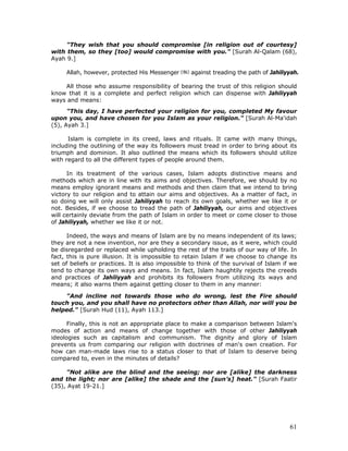 61
"They wish that you should compromise [in religion out of courtesy]
with them, so they [too] would compromise with you." [Surah Al-Qalam (68),
Ayah 9.]
Allah, however, protected His Messenger against treading the path of Jahiliyyah.
All those who assume responsibility of bearing the trust of this religion should
know that it is a complete and perfect religion which can dispense with Jahiliyyah
ways and means:
"This day, I have perfected your religion for you, completed My favour
upon you, and have chosen for you Islam as your religion." [Surah Al-Ma'idah
(5), Ayah 3.]
Islam is complete in its creed, laws and rituals. It came with many things,
including the outlining of the way its followers must tread in order to bring about its
triumph and dominion. It also outlined the means which its followers should utilize
with regard to all the different types of people around them.
In its treatment of the various cases, Islam adopts distinctive means and
methods which are in line with its aims and objectives. Therefore, we should by no
means employ ignorant means and methods and then claim that we intend to bring
victory to our religion and to attain our aims and objectives. As a matter of fact, in
so doing we will only assist Jahiliyyah to reach its own goals, whether we like it or
not. Besides, if we choose to tread the path of Jahiliyyah, our aims and objectives
will certainly deviate from the path of Islam in order to meet or come closer to those
of Jahiliyyah, whether we like it or not.
Indeed, the ways and means of Islam are by no means independent of its laws;
they are not a new invention, nor are they a secondary issue, as it were, which could
be disregarded or replaced while upholding the rest of the traits of our way of life. In
fact, this is pure illusion. It is impossible to retain Islam if we choose to change its
set of beliefs or practices. It is also impossible to think of the survival of Islam if we
tend to change its own ways and means. In fact, Islam haughtily rejects the creeds
and practices of Jahiliyyah and prohibits its followers from utilizing its ways and
means; it also warns them against getting closer to them in any manner:
"And incline not towards those who do wrong, lest the Fire should
touch you, and you shall have no protectors other than Allah, nor will you be
helped." [Surah Hud (11), Ayah 113.]
Finally, this is not an appropriate place to make a comparison between Islam's
modes of action and means of change together with those of other Jahiliyyah
ideologies such as capitalism and communism. The dignity and glory of Islam
prevents us from comparing our religion with doctrines of man's own creation. For
how can man-made laws rise to a status closer to that of Islam to deserve being
compared to, even in the minutes of details?
"Not alike are the blind and the seeing; nor are [alike] the darkness
and the light; nor are [alike] the shade and the [sun’s] heat." [Surah Faatir
(35), Ayat 19-21.]
 