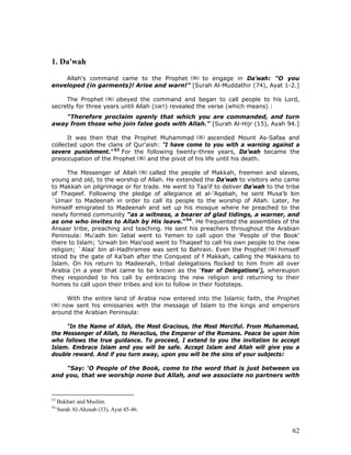 62
1. Da'wah
Allah's command came to the Prophet to engage in Da’wah: "O you
enveloped (in garments)! Arise and warn!” [Surah Al-Muddathir (74), Ayat 1-2.]
The Prophet obeyed the command and began to call people to his Lord,
secretly for three years until Allah (SWT) revealed the verse (which means) :
"Therefore proclaim openly that which you are commanded, and turn
away from those who join false gods with Allah." [Surah Al-Hijr (15), Ayah 94.]
It was then that the Prophet Muhammad ascended Mount As-Safaa and
collected upon the clans of Qur'aish: "I have come to you with a warning against a
severe punishment." 53
For the following twenty-three years, Da’wah became the
preoccupation of the Prophet and the pivot of his life until his death.
The Messenger of Allah called the people of Makkah, freemen and slaves,
young and old, to the worship of Allah. He extended the Da’wah to visitors who came
to Makkah on pilgrimage or for trade. He went to Taa'if to deliver Da'wah to the tribe
of Thaqeef. Following the pledge of allegiance at al-'Aqabah, he sent Musa'b bin
`Umair to Madeenah in order to call its people to the worship of Allah. Later, he
himself emigrated to Madeenah and set up his mosque where he preached to the
newly formed community "as a witness, a bearer of glad tidings, a warner, and
as one who invites to Allah by His leave."54
. He frequented the assemblies of the
Ansaar tribe, preaching and teaching. He sent his preachers throughout the Arabian
Peninsula: Mu'adh bin Jabal went to Yemen to call upon the 'People of the Book'
there to Islam; 'Urwah bin Mas'ood went to Thaqeef to call his own people to the new
religion; `Alaa' bin al-Hadhramee was sent to Bahrain. Even the Prophet himself
stood by the gate of Ka'bah after the Conquest of f Makkah, calling the Makkans to
Islam. On his return to Madeenah, tribal delegations flocked to him from all over
Arabia (in a year that came to be known as the ‘Year of Delegations'), whereupon
they responded to his call by embracing the new religion and returning to their
homes to call upon their tribes and kin to follow in their footsteps.
With the entire land of Arabia now entered into the Islamic faith, the Prophet
now sent his emissaries with the message of Islam to the kings and emperors
around the Arabian Peninsula:
"In the Name of Allah, the Most Gracious, the Most Merciful. From Muhammad,
the Messenger of Allah, to Heraclius, the Emperor of the Romans. Peace be upon him
who follows the true guidance. To proceed, I extend to you the invitation to accept
Islam. Embrace Islam and you will be safe. Accept Islam and Allah will give you a
double reward. And if you turn away, upon you will be the sins of your subjects:
“Say: ‘O People of the Book, come to the word that is just between us
and you, that we worship none but Allah, and we associate no partners with
53
Bukhari and Muslim.
54
Surah Al-Ahzaab (33), Ayat 45-46.
 