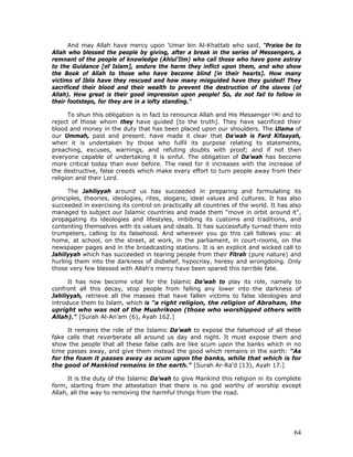64
And may Allah have mercy upon 'Umar bin Al-Khattab who said, "Praise be to
Allah who blessed the people by giving, after a break in the series of Messengers, a
remnant of the people of knowledge (Ahlul’Ilm) who call those who have gone astray
to the Guidance [of Islam], endure the harm they inflict upon them, and who show
the Book of Allah to those who have become blind [in their hearts]. How many
victims of Iblis have they rescued and how many misguided have they guided! They
sacrificed their blood and their wealth to prevent the destruction of the slaves (of
Allah). How great is their good impression upon people! So, do not fail to follow in
their footsteps, for they are in a lofty standing."
To shun this obligation is in fact to renounce Allah and His Messenger and to
reject of those whom they have guided [to the truth]. They have sacrificed their
blood and money in the duty that has been placed upon our shoulders. The Ulama of
our Ummah, past and present. have made it clear that Da'wah is Fard Kifaayah,
when it is undertaken by those who fulfil its purpose relating to statements,
preaching, excuses, warnings, and refuting doubts with proof; and if not then
everyone capable of undertaking it is sinful. The obligation of Da’wah has become
more critical today than ever before. The need for it increases with the increase of
the destructive, false creeds which make every effort to turn people away from their
religion and their Lord.
The Jahiliyyah around us has succeeded in preparing and formulating its
principles, theories, ideologies, rites, slogans, ideal values and cultures. It has also
succeeded in exercising its control on practically all countries of the world. It has also
managed to subject our Islamic countries and made them "move in orbit around it",
propagating its ideologies and lifestyles, imbibing its customs and traditions, and
contenting themselves with its values and ideals. It has successfully turned them into
trumpeters, calling to its falsehood. And wherever you go this call follows you: at
home, at school, on the street, at work, in the parliament, in court-rooms, on the
newspaper pages and in the broadcasting stations. It is an explicit and wicked call to
Jahiliyyah which has succeeded in tearing people from their Fitrah (pure nature) and
hurling them into the darkness of disbelief, hypocrisy, heresy and wrongdoing. Only
those very few blessed with Allah's mercy have been spared this terrible fate.
It has now become vital for the Islamic Da’wah to play its role, namely to
confront all this decay, stop people from falling any lower into the darkness of
Jahiliyyah, retrieve all the masses that have fallen victims to false ideologies and
introduce them to Islam, which is "a right religion, the religion of Abraham, the
upright who was not of the Mushrikoon (those who worshipped others with
Allah)." [Surah Al-An’am (6), Ayah 162.]
It remains the role of the Islamic Da’wah to expose the falsehood of all these
fake calls that reverberate all around us day and night. It must expose them and
show the people that all these false calls are like scum upon the banks which in no
time passes away, and give them instead the good which remains in the earth: "As
for the foam it passes away as scum upon the banks, while that which is for
the good of Mankind remains in the earth." [Surah Ar-Ra'd (13), Ayah 17.]
It is the duty of the Islamic Da’wah to give Mankind this religion in its complete
form, starting from the attestation that there is no god worthy of worship except
Allah, all the way to removing the harmful things from the road.
 
