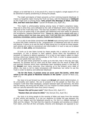 66
obliges us to hold fast to it, to be proud of it, never to neglect a single aspect of it or
be ashamed of openly proclaiming it among the people.
The might and dignity of Islam prevents us from inclining towards falsehood. It
makes us haughtily reject mixing the Truth we have, with the falsehood of Jahiliyyah
as this might puts us among those "who preach the Message of Allah, and fear
Him, and fear none but Allah." [Surah Al-Ahzaab (33), Ayah 39.]
This might is unfortunately lacking among many of Islam's preachers today.
They lost it when they were defeated by the calls of falsehood which made them feel
ashamed of the Truth they have. This loss has resulted in the watering down of their
call, to such an extent that it now pleads with falsehood and even seeks its pleasure
and acceptance, begging falsehood thus: "Please sir, allow me to coexist with you, I
have nothing within me that may worry you. I am just like you, calling people to
goodness, knowledge, justice, equality, freedom and fraternity."
It is a pity to see those concerned with Da'wah work striving hard in their effort
to prove that Islam conforms to the `progressivism' of falsehood and with its whims
and desires. It pains us to see the faith of Allah being torn to shreds by these people,
each picking out a slice to reconstruct and reformulate it in such a way as to please
the callers to kufr, shirk, and disobedience.
It hurts us to see Islam turned by these people into a vehicle for rulers and
sovereigns, or into a servant in their palaces, laying down the foundations of
socialism or helping to defend capitalism. It is a pity to see today's callers to Islam
turning a blind eye, despite their knowledge of the Truth, in order to please people's
desires and satisfy their own whims.
We call upon these preachers to wake up to the fact, that in this day and age,
Mankind, its societies and its rulers and all their ideals are the result of false calls
and ignorant theories which have relentlessly been spreading poison in the body of
the Ummah over many centuries, thus reducing us to the present sorry state of
affairs. Our duty is not to make concessions with falsehood, but rather to use the
Truth in order to destroy and obliterate falsehood:
"As for the foam, it passes away as scum upon the banks, while that
which is for the good of Mankind remains in the earth." [Surah Ar-Ra'd (13),
Ayah 17.]
Our duty is to put forward our religion and Da’wah with clarity determination, in
its universality and realism. We are to present it to the people so that they can
compare it with their false ideologies, compare between light and darkness, the blind
and the seeing, the living and the dead. It is our mission to shake people so violently
with our call and admonish them thus (which means):
“Answer the call to your Lord.” [Ash-Shura (42), Ayah 47.]
“Hasten then [at once] to Allah.” [Az-Zariyat (51), Ayah 50.]
Our duty is to bring people to the worship of Allah and away from the worship
of their whims and desires. It is not our objective to bridge the gap between the
truth of our religion and the falsehood around us. For this is a blatant betrayal of
Allah and His religion. The fact that the majority of peoples and societies are distant
from Islam, and that all their principles, theories and ideologies are opposed to our
 
