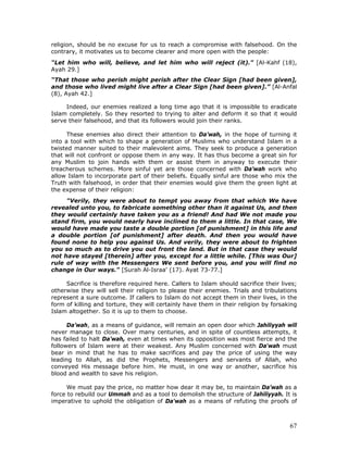 67
religion, should be no excuse for us to reach a compromise with falsehood. On the
contrary, it motivates us to become clearer and more open with the people:
“Let him who will, believe, and let him who will reject (it)." [Al-Kahf (18),
Ayah 29.]
“That those who perish might perish after the Clear Sign [had been given],
and those who lived might live after a Clear Sign [had been given].” [Al-Anfal
(8), Ayah 42.]
Indeed, our enemies realized a long time ago that it is impossible to eradicate
Islam completely. So they resorted to trying to alter and deform it so that it would
serve their falsehood, and that its followers would join their ranks.
These enemies also direct their attention to Da’wah, in the hope of turning it
into a tool with which to shape a generation of Muslims who understand Islam in a
twisted manner suited to their malevolent aims. They seek to produce a generation
that will not confront or oppose them in any way. It has thus become a great sin for
any Muslim to join hands with them or assist them in anyway to execute their
treacherous schemes. More sinful yet are those concerned with Da’wah work who
allow Islam to incorporate part of their beliefs. Equally sinful are those who mix the
Truth with falsehood, in order that their enemies would give them the green light at
the expense of their religion:
"Verily, they were about to tempt you away from that which We have
revealed unto you, to fabricate something other than it against Us, and then
they would certainly have taken you as a friend! And had We not made you
stand firm, you would nearly have inclined to them a little. In that case, We
would have made you taste a double portion [of punishment] in this life and
a double portion [of punishment] after death. And then you would have
found none to help you against Us. And verily, they were about to frighten
you so much as to drive you out front the land. But in that case they would
not have stayed [therein] after you, except for a little while. [This was Our]
rule of way with the Messengers We sent before you, and you will find no
change in Our ways." [Surah Al-Israa' (17). Ayat 73-77.]
Sacrifice is therefore required here. Callers to Islam should sacrifice their lives;
otherwise they will sell their religion to please their enemies. Trials and tribulations
represent a sure outcome. If callers to Islam do not accept them in their lives, in the
form of killing and torture, they will certainly have them in their religion by forsaking
Islam altogether. So it is up to them to choose.
Da’wah, as a means of guidance, will remain an open door which Jahiliyyah will
never manage to close. Over many centuries, and in spite of countless attempts, it
has failed to halt Da'wah, even at times when its opposition was most fierce and the
followers of Islam were at their weakest. Any Muslim concerned with Da'wah must
bear in mind that he has to make sacrifices and pay the price of using the way
leading to Allah, as did the Prophets, Messengers and servants of Allah, who
conveyed His message before him. He must, in one way or another, sacrifice his
blood and wealth to save his religion.
We must pay the price, no matter how dear it may be, to maintain Da’wah as a
force to rebuild our Ummah and as a tool to demolish the structure of Jahiliyyah. It is
imperative to uphold the obligation of Da'wah as a means of refuting the proofs of
 