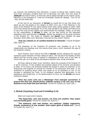68
our enemies and shattering their delusions; a means of taking their children away
from them everyday, bringing them out of darkness into light, from the camp of
Jahiliyyah into that of Islam, so that they will be added strength to the Islamic cause,
following in the footsteps of `Umar bin Al-Khattab, Khalid bin Waleed, `Amr bin al-
`Aas, and Ibn Abee Jahl.
At the end of our discussion of Da'wah we would like to say that those who
stand up and call people to the religion of Allah (SWT) are in fact following in the
steps of the Prophet who spent twenty-three years calling people to Islam. Allah
(SWT) had refined His Messenger in the most excellent way before permitting him
to carry the trust of this religion and communicate His message. Today, as we take
on the responsibility of Da'wah to Allah, we are also bound by the attendant
obligations and requirements of Da'wah, namely the adoption of the good character
of the Prophet . The books of Hadeeth and Seerah have detailed his good
character which Allah (SWT) describes in the Qur'an thus (which means):
"And you [stand] on an exalted standard of character." [Surah Al-Qalam
(68), Ayah 4.]
The greatness of the Prophet's character was revealed to us in his
relationships and dealings over the twenty-three years, which represent the age of
the Prophet's mission.
Some Muslims have entered the field of Da'wah without adopting the required
necessary good character of those calling to Islam. This has led to the futility of their
efforts and the turning away of people in detestation of them and of the faith to
which they call, as a result of the discrepancy between their words and deeds.
All those calling to Islam must, therefore, follow the example of the Prophet
in all his manners. In the smallest and greatest details of his sincerity and devotion
to Allah. In his mercy and kindness towards the people to whom he preached. In his
forgiveness and forgoing of revenge for himself. In his asceticism and piety. In his
avoidance of anything where there was doubt as to its goodness or evil. In his
courage in upholding the Truth. In his modesty, patience and generosity. In his
gentleness and tenderness. In his determination to carry out his Da'wah and never
yielding to despair.
"Now has come unto you a Messenger from amongst yourselves: it
grieves him that you should perish: ardently anxious is he over you: to the
believers is he most kind and merciful.” [Surah At-Taubah (9), Ayah 128.]
2. Hisbah (Enjoining Good and Forbidding Evil)
Allah (SWT) said (which means):
"The hypocrites, men and women, are from one another: they enjoin
evil and forbid good.” [Surah At-Taubah (9), Ayah 67.]
"The believers, men and women, are awliyyaa' (helper supporters,
friends, protectors) of one another: they enjoin good at forbid evil." [Surah
At-Taubah (9), Ayah 71.]
 