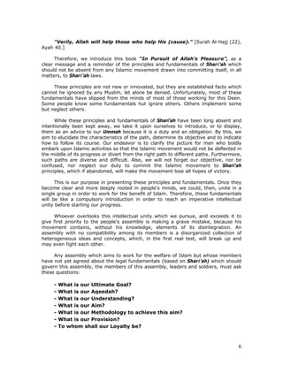 6
"Verily, Allah will help those who help His (cause).” [Surah Al-Hajj (22),
Ayah 40.]
Therefore, we introduce this book “In Pursuit of Allah's Pleasure”, as a
clear message and a reminder of the principles and fundamentals of Shari’ah which
should not be absent from any Islamic movement drawn into committing itself, in all
matters, to Shari’ah laws.
These principles are not new or innovated, but they are established facts which
cannot he ignored by any Muslim, let alone be denied. Unfortunately, most of these
fundamentals have slipped from the minds of most of those working for this Deen.
Some people know some fundamentals hut ignore others. Others implement some
but neglect others.
While these principles and fundamentals of Shari’ah have been long absent and
intentionally been kept away, we take it upon ourselves to introduce, or to display,
them as an advice to our Ummah because it is a duty and an obligation. By this, we
aim to elucidate the characteristics of the path, determine its objective and to indicate
how to follow its course. Our endeavor is to clarify the picture for men who boldly
embark upon Islamic activities so that the Islamic movement would not be deflected in
the middle of its progress or divert from the right path to different paths. Furthermore,
such paths are diverse and difficult. Also, we will not forget our objective, nor be
confused, nor neglect our duty to commit the Islamic movement to Shari’ah
principles, which if abandoned, will make the movement lose all hopes of victory.
This is our purpose in presenting these principles and fundamentals. Once they
become clear and more deeply rooted in people's minds, we could, then, unite in a
single group in order to work for the benefit of Islam. Therefore, these fundamentals
will be like a compulsory introduction in order to reach an imperative intellectual
unity before starting our progress.
Whoever overlooks this intellectual unity which we pursue, and exceeds it to
give first priority to the people's assembly is making a grave mistake, because his
movement contains, without his knowledge, elements of its disintegration. An
assembly with no compatibility among its members is a disorganized collection of
heterogeneous ideas and concepts, which, in the first real test, will break up and
may even fight each other.
Any assembly which aims to work for the welfare of Islam but whose members
have not yet agreed about the legal fundamentals (based on Shari’ah) which should
govern this assembly, the members of this assembly, leaders and soldiers, must ask
these questions:
- What is our Ultimate Goal?
- What is our Aqeedah?
- What is our Understanding?
- What is our Aim?
- What is our Methodology to achieve this aim?
- What is our Provision?
- To whom shall our Loyalty be?
 