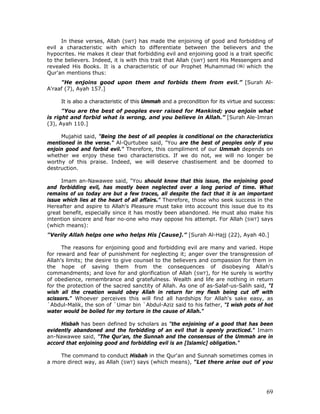 69
In these verses, Allah (SWT) has made the enjoining of good and forbidding of
evil a characteristic with which to differentiate between the believers and the
hypocrites. He makes it clear that forbidding evil and enjoining good is a trait specific
to the believers. Indeed, it is with this trait that Allah (SWT) sent His Messengers and
revealed His Books. It is a characteristic of our Prophet Muhammad which the
Qur'an mentions thus:
"He enjoins good upon them and forbids them from evil.” [Surah Al-
A'raaf (7), Ayah 157.]
It is also a characteristic of this Ummah and a precondition for its virtue and success:
"You are the best of peoples ever raised for Mankind; you enjoin what
is right and forbid what is wrong, and you believe in Allah.” [Surah Ale-Imran
(3), Ayah 110.]
Mujahid said, "Being the best of all peoples is conditional on the characteristics
mentioned in the verse." Al-Qurtubee said, "You are the best of peoples only if you
enjoin good and forbid evil." Therefore, this compliment of our Ummah depends on
whether we enjoy these two characteristics. If we do not, we will no longer be
worthy of this praise. Indeed, we will deserve chastisement and be doomed to
destruction.
Imam an-Nawawee said, "You should know that this issue, the enjoining good
and forbidding evil, has mostly been neglected over a long period of time. What
remains of us today are but a few traces, all despite the fact that it is an important
issue which lies at the heart of all affairs." Therefore, those who seek success in the
Hereafter and aspire to Allah's Pleasure must take into account this issue due to its
great benefit, especially since it has mostly been abandoned. He must also make his
intention sincere and fear no-one who may oppose his attempt. For Allah (SWT) says
(which means):
"Verily Allah helps one who helps His [Cause].” [Surah Al-Hajj (22), Ayah 40.]
The reasons for enjoining good and forbidding evil are many and varied. Hope
for reward and fear of punishment for neglecting it; anger over the transgression of
Allah's limits; the desire to give counsel to the believers and compassion for them in
the hope of saving them from the consequences of disobeying Allah's
commandments; and love for and glorification of Allah (SWT), for He surely is worthy
of obedience, remembrance and gratefulness. Wealth and life are nothing in return
for the protection of the sacred sanctity of Allah. As one of as-Salaf-us-Salih said, "I
wish all the creation would obey Allah in return for my flesh being cut off with
scissors." Whoever perceives this will find all hardships for Allah's sake easy, as
`Abdul-Malik, the son of `Umar bin `Abdul-Aziz said to his father, "I wish pots of hot
water would be boiled for my torture in the cause of Allah."
Hisbah has been defined by scholars as "the enjoining of a good that has been
evidently abandoned and the forbidding of an evil that is openly practiced." Imam
an-Nawawee said, "The Qur'an, the Sunnah and the consensus of the Ummah are in
accord that enjoining good and forbidding evil is an [Islamic] obligation."
The command to conduct Hisbah in the Qur'an and Sunnah sometimes comes in
a more direct way, as Allah (SWT) says (which means), "Let there arise out of you
 