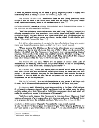 70
a band of people inviting to all that is good, enjoining what is right, and
forbidding what is wrong." [Surah Ale-Imran (3), Ayah 104.]
The Prophet also said, "Whosoever sees an evil [being practised] must
change it with his hand. If he cannot do so, then with his tongue. If he [still] cannot
do so, then with his heart, which is the weakest form of faith." 59
On other occasions, Hisbah is strongly recommended as an inherent characteristic of
the believers, as Allah says (which means),
"And the believers, men and women, are awliyyaa' (helpers, supporters,
friends, protectors) of one another: they enjoin good and forbid evil; they
establish Salah, they pay Zakah, and they obey Allah and His Messenger. As
for these, Allah will have mercy on them. Verily, Allah is All-Mighty, All-
Wise." [Surah At-Taubah (9), Ayah 71.]
And still on other occasions it comes in the form of criticising those who neglect
it and as a threat of curse and doom. As Allah (SWT) says (which means),
"Those among the Children of Israel who disbelieved were cursed by
the tongue of David and of Jesus, the son of Mary. That was because they
disobeyed [Allah and His Messenger] and were ever transgressing beyond
bounds. They used not to forbid one another from the Munkar (wrong, evil-
doing, sins, polytheism, disbelief, etc.) which they committed. Vile indeed
was what they used to do." [Surah Al-Ma'idah (5), Ayat 78-79.]
The Prophet also said, "There are no people in whose midst acts of
disobedience are habitual, and who can change these habits but do not change them,
except that Allah visits them with a sweeping punishment." 60
Abu-Dardaa' said, "Either you enjoin good and forbid evil or Allah will set up
over you a tyrant ruler who will neither respect your elderly nor have mercy on your
young. If the pious amongst you pray for their destruction, their.
prayers will not be
answered. If you ask Allah for help, He will not grant it to you. And if you ask His
forgiveness, He will not forgive you."
Bilal bin Sa'eed said, "If an act of disobedience is kept secret, it will harm only
its doer, but if it is committed openly and not changed, it will harm everyone."
An-Nawawee said, "Hisbah is a great issue which lies at the heart of all matters.
If evil practices become abound, Allah's punishment will be visited upon the pious
and the wicked alike. And if they fail to forbid the transgressors to do evil, Allah will
make His punishment spread to encompass all the people:"
"Let those who oppose the Messenger's commandment (Sunnah, legal
ways, orders, acts of worship, and so on) beware, lest some trial befall them
or a grievous torment be inflicted on them." [Surah An-Nur (24), Ayah 63.]
Abu Bakr as-Siddeeq said, "O people! You recite the verse (which means),
'0 you who believe! Guard your own souls: if you follow (right) guidance, no
hurt can come to you from those who stray.” 61
but you misinterpret it and do
59
Bukhari and Muslim.
60
Abu Dawud, Ahmad and Ibn Maajah.
 