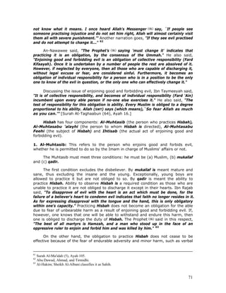 71
not know what it means. I once heard Allah's Messenger say, `If people see
someone practising injustice and do not set him right, Allah will almost certainly visit
them all with severe punishment.’” Another narration goes, "If they see evil practised
and do not attempt to change it..." 62
An-Nawawee said, "The Prophet’s saying 'must change it' indicates that
practicing it is an obligation, by the consensus of the Ummah." He also said,
"Enjoining good and forbidding evil is an obligation of collective responsibility (Fard
Kifaayah). Once it is undertaken by a number of people the rest are absolved of it.
However, if neglected by everyone, then all those who are capable of discharging it,
without legal excuse or fear, are considered sinful. Furthermore, it becomes an
obligation of individual responsibility for a person who is in a position to be the only
one to know of the evil in question, or the only one who can effectively change it."
Discussing the issue of enjoining good and forbidding evil, Ibn Taymeeyah said,
"It is of collective responsibility, and becomes of individual responsibility (Fard 'Ain)
incumbent upon every able person if no-one else exercises it." He also said, "The
test of responsibility for this obligation is ability. Every Muslim is obliged to a degree
proportional to his ability. Allah (SWT) says (which means),`So fear Allah as much
as you can.'” [Surah At-Taghaabun (64), Ayah 16.]
Hisbah has four components: Al-Muhtasib (the person who practices Hisbah),
Al-Muhtasabu 'alayhi (the person to whom Hisbah is directed), Al-Muhtasabu
Feehi (the subject of Hisbah) and Ihtisab (the actual act of enjoining good and
forbidding evil).
1. Al-Muhtasib: This refers to the person who enjoins good and forbids evil,
whether he is permitted to do so by the Imam in charge of Muslims' affairs or not.
The Muhtasib must meet three conditions: he must be (a) Muslim, (b) mukallaf
and (c) qadir.
The first condition excludes the disbeliever. By mukallaf is meant mature and
sane, thus excluding the insane and the young. Exceptionally, young boys are
allowed to practice it but are not obliged to so. By qadir is meant the ability to
practice Hisbah. Ability to observe Hisbah is a required condition as those who are
unable to practice it are not obliged to discharge it except in their hearts. Ibn Rajab
said, "To disapprove of evil with the heart is an act which must be done, for the
failure of a believer's heart to condemn evil indicates that faith no longer resides in it.
As for expressing disapproval with the tongue and the hand, this is only obligatory
within one's capacity.” Practicing Hisbah does not become an obligation for the able
due to fear of unbearable harm as a result of enjoining good and forbidding evil. If,
however, one knows that one will be able to withstand and endure this harm, then
one is obliged to discharge the duty of Hisbah. The Prophet said in this respect,
"The best of all martyrs is Hamzah, and a man who stood up in the face of an
oppressive ruler to enjoin and forbid him and was killed by him." 63
On the other hand, the obligation to practice Hisbah does not cease to be
effective because of the fear of endurable adversity and minor harm, such as verbal
61
Surah Al-Ma'idah (5), Ayah 105.
62
Abu Dawud, Ahmad, and Tirmidhi.
63
Al-Hakim; Sheikh Al-Albani classifies it as Sahih.
 