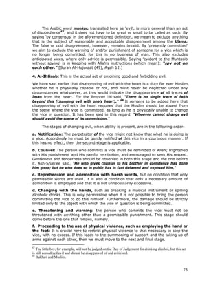 73
The Arabic word munkar, translated here as 'evil', is more general than an act
of disobedience67
, and it does not have to be great or small to be called as such. By
saying 'by consensus' in the aforementioned definition, we mean to exclude anything
that is the subject of reasonable and acceptable disagreement among the Ulama.
The false or odd disagreement, however, remains invalid. By 'presently committed'
we aim to exclude the warning of and/or punishment of someone for a vice which is
no longer being committed, for this is no business of man. This also excludes
anticipated vices, where only advice is permissible. Saying 'evident to the Muhtasib
without spying' is in keeping with Allah's instructions (which mean): "spy not on
each other." [Surah Al-Hujuraat (49), Ayah 12.]
4. Al-Ihtisab: This is the actual act of enjoining good and forbidding evil.
We have said earlier that disapproving of evil with the heart is a duty for ever Muslim,
whether he is physically capable or not, and must never be neglected under any
circumstances whatsoever, as this would indicate the disappearance of all traces of
Iman from the heart. For the Prophet said, "There is no single trace of faith
beyond this (changing evil with one's heart)." 68
It remains to be added here that
disapproving of evil with the heart requires that the Muslim should be absent from
the scene where the vice is committed, as long as he is physically unable to change
the vice in question. It has been said in this regard, "Whoever cannot change evil
should avoid the scene of its commission."
The stages of changing evil, when ability is present, are in the following order:
a. Notification: The perpetrator of the vice might not know that what he is doing is
a vice. Accordingly he must be gently notified of this vice in a courteous manner. If
this has no effect, then the second stage is applicable.
b. Counsel: The person who commits a vice must be reminded of Allah; frightened
with His punishment and His painful retribution, and encouraged to seek His reward.
Gentleness and tenderness should be observed in both this stage and the one before
it. Ash-Shafi'ee said, "He who gives counsel to his brother in confidence has done
him good; but he who does so in public has in fact defamed and exposed him."
c. Reprehension and admonition with harsh words, but on condition that only
permissible words are used. It is also a condition that only a necessary amount of
admonition is employed and that it is not unnecessarily excessive.
d. Changing with the hands, such as breaking a musical instrument or spilling
alcoholic drinks. This is only permissible when it is not possible to bring the person
committing the vice to do this himself. Furthermore, the damage should be strictly
limited only to the object with which the vice in question is being committed.
e. Threatening and warning: the person who commits the vice must not be
threatened with anything other than a permissible punishment. This stage should
come before the one that follows, namely.
f. Proceeding to the use of physical violence, such as employing the hand or
the foot: It is crucial here to restrict physical violence to that necessary to stop the
vice, with no excess. If this leads to the summoning of support and the taking up of
arms against each other, then we must move to the next and final stage.
67
The little boy, for example, will not be judged on the Day of Judgement for drinking alcohol, but this act
is still considered evil and should be disapproved of and criticised.
68
Bukhari and Muslim.
 