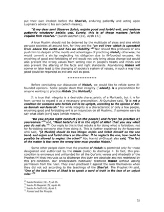75
put their own intellect before the Shari'ah, enduring patiently and acting upon
Luqman's advice to his son (which means),
"O my dear son! Observe Salah, enjoin good and forbid evil, and endure
patiently whatever befalls you. Surely, this is of those matters [which
require firm resolve." [Surah Luqman (31), Ayah 17.]
A true Muslim should not be deterred by the multitude of vices and sins which
pervade societies all around him, for they are like "an evil tree which is uprooted
from above the earth and has no stability.”69
Nor should this profusion of sins
push him to despair of the merits and advantages of practicing Hisbah; otherwise, he
would commit a sin by neglecting his obligation due to ill-founded excuses. His
enjoining of good and forbidding of evil would not only bring about change but would
also prevent the wrong values from setting root in people's hearts and minds and
also prevent the altering of the facts and right standards. Abandoning Hisbah will
sooner or later lead to the changing of society's system of values, in such a way that
good would be regarded as evil and evil as good.
*****************
Before concluding our discussion of Hisbah, we would like to refute some ill-
founded opinions. Some people claim that integrity (`adalah), is a precondition for
anyone wanting to practice Hisbah (the Muhtasib).
It is true that integrity is a desirable characteristic of a Muhtasib, but it is far
from correct to regard it as a necessary precondition. Al-Qurtubee said, "It is not a
condition for someone who forbids evil to be upright, according to the opinion of Ahl-
us-Sunnah wal-Jama'ah." For while integrity is a characteristic of only a few people,
enjoining good and forbidding evil is an injunction on all Muslims. If someone were to
say what Allah (SWT) says (which means),
"Do you enjoin right conduct [on the people] and forget [to practice it]
yourselves."70
and, "Most hateful is it in the sight of Allah that you say what
you do not do."71
Our reply to this is that rebuke is for doing what is forbidden, not
for forbidding someone else from doing it. This is further explained by An-Nawawee
who said, "[A Muslim] should do two things: enjoin and forbid himself on the one
hand, and enjoin and forbid others on the other. If he neglects the one, how could he
possibly be allowed to neglect the other?" Abu Hamid al-Ghazali also said, "The fact
of the matter is that even the wrong-doer must practise Hisbah."
Some other people claim that the practice of Hisbah is permitted only for those
designated and authorized by the Imam (ruler) to discharge it. In fact, this pre-
condition is erroneous and unfounded for all the Qur'anic verses and Ahadeeth of the
Prophet that instructs us to discharge this duty are absolute and not restricted by
this pre-condition. Our predecessors habitually practiced Hisbah without asking
permission from the ruler. They even practised it against the ruler themselves when
they did not act according to the teachings of the Shari'ah. The Prophet said,
"One of the best forms of Jihad is to speak a word of truth in the face of an unjust
ruler."72
69
Surah Ibrahim (14), Ayah 26.
70
Surah Al-Baqarah (2), Ayah 44.
71
Surah As-Saff (61), Ayah 3.
72
Ahmad and Ibn Maajah.
 